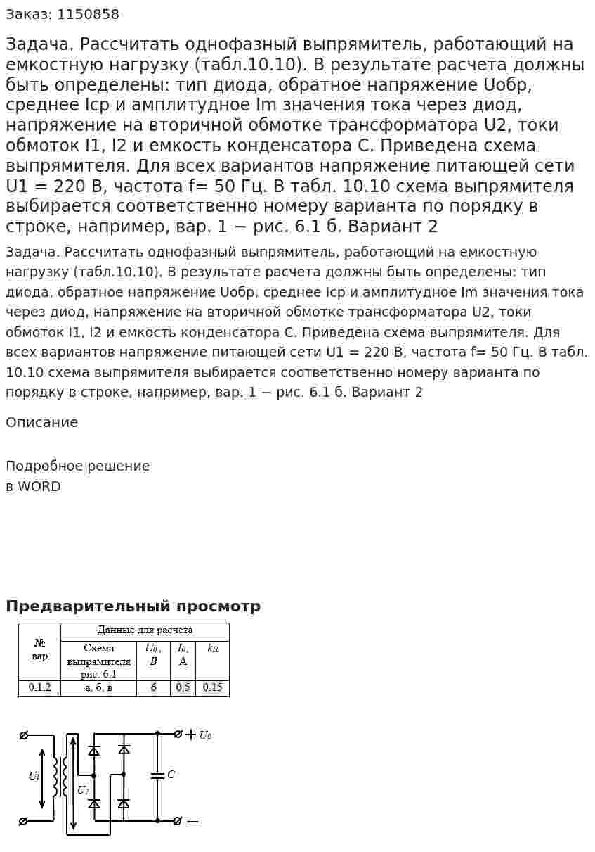 Задача. Рассчитать однофазный выпрямитель, работающий на емкостную нагрузку (табл.10.10). В результате расчета должны быть определены: тип диода, обратное напряжение Uобр, среднее Iср и амплитудное Im значения тока через диод, напряжение на вторичной обмотке трансформатора U2, токи обмоток I1, I2 и емкость конденсатора С. Приведена схема выпрямителя.  Для всех вариантов напряжение питающей сети U1 = 220 В, частота f= 50 Гц.   В табл. 10.10 схема выпрямителя выбирается соответственно номеру варианта по порядку в строке, например, вар. 1 − рис. 6.1 б.      Вариант 2 