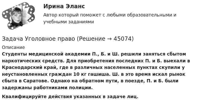      
            Описание
            Студенты медицинской академии П., Б. и Ш. решили заняться сбытом наркотических средств. Для приобретения последних П. и Б. выехали в Краснодарский край, где в различных населенных пунктах скупили у неустановленных граждан 10 кг гашиша. Ш. в это время искал рынок сбыта в Саратове. Однако на обратном пути, в поезде, П. и Б. были задержаны работниками полиции.Квалифицируйте действия указанных в задаче лиц.  
            
            
            Задача Уголовное правоЗадача Уголовное правоЗадача Уголовное правоЗадача Уголовное правоЗАДАЧА (уголовное право)Задача Уголовное Право Северо-Кавказским окружным военным судом действия Б., Г. и Н. квалифицированы по ч. 1 ст. 162 УК РФ, а содеянное Р. по ч. 2 ст. 162 и п. «з» и «к» ч. 2 ст. 105 УК РФ. Задача,  Уголовный процессзадача техническое обслуживание автомобилей задача техническое обслуживание автомобилей Задача «Технология бережливого производства»Задача «Технология бережливого производства».Задача ТОАЗадача ТОА задача уголовное право