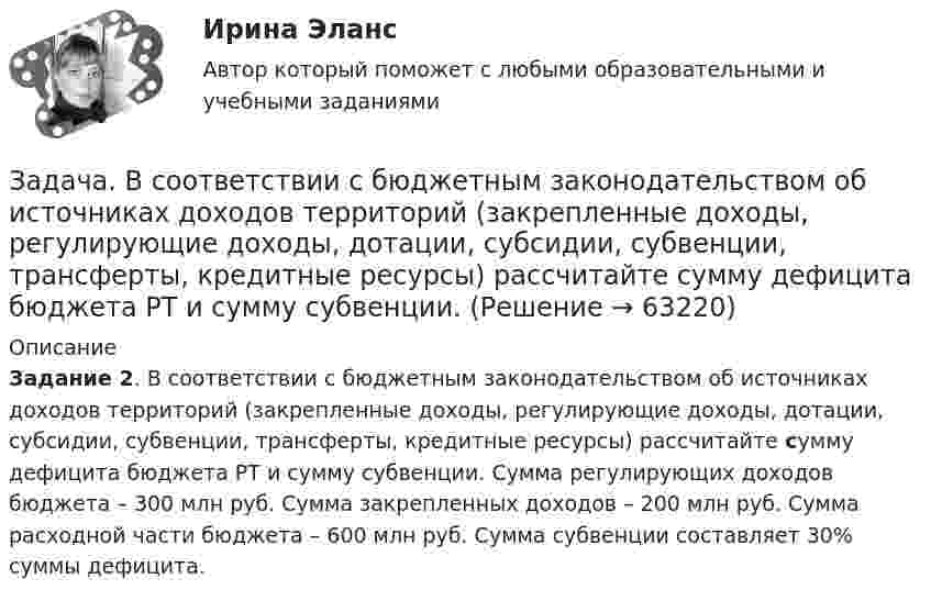      
            Описание
             Задание 2. В соответствии с бюджетным законодательством об источниках доходов территорий (закрепленные доходы, регулирующие доходы, дотации, субсидии, субвенции, трансферты, кредитные ресурсы) рассчитайте сумму дефицита бюджета РТ и сумму субвенции. Сумма регулирующих доходов бюджета – 300 млн руб. Сумма закрепленных доходов – 200 млн руб. Сумма расходной части бюджета – 600 млн руб. Сумма субвенции составляет 30% суммы дефицита.   
            
            
            Задача в программе 1С FreshЗадача. В соответствии с бюджетным законодательством об источниках доходов территорий (закрепленные доходы, регулирующие доходы, дотации, субсидии, субвенции, трансферты, кредитные ресурсы) рассчитайте сумму дефицита бюджета РТ и сумму субвенции. Задача. В соответствии с бюджетным законодательством об источниках доходов территорий (закрепленные доходы, регулирующие доходы, дотации, субсидии, субвенции, трансферты, кредитные ресурсы) рассчитайте сумму расходной части бюджета краязадача. В соответствии с бюджетным законодательством об источниках доходов территорий (закрепленные доходы, регулирующие доходы, дотации, субсидии, субвенции, трансферты, кредитные ресурсы) рассчитайте сумму регулирующих доходов бюджета РТ. Задача. В таблице 1 представлены данные, характеризующие рынок кондитерских изделий. Таблица 1 Емкость рынка кондитерских изделий (в тоннах) Тип рынка Показатели Объем производства Объем ввоза импортной продукции Объем ввоза отечественной продукции Объем вывоза Емкость рынка Рынок кондитерских изделий, всего в том числе: 31474,0 3062,1 6856,0 5123,0 рынок сахаристых изделий 15578,0 2915,3 2635,0 3004,0Задача: Выявить финансовый результат юридической фирмы «Вист» и сформировать необходимые показатели в соответствии с ПБУ 18/02.Задача в экселеЗадача В2. Поезд начал двигаться равноускоренно с ускорением 2   и за 10 с проехал некоторый путь. Найти скорость поезда в средней точке этого пути.Задача В2. Поезд начал двигаться равноускоренно с ускорением 2   и за 10 с проехал некоторый путь. Найти скорость поезда в средней точке этого пути.Задача в Excel В Литературе Рябушко А.П., 1 том, ИДЗ 1.2, с. 41-43. Задача в Microsoft Excelзадача вариант 4 сопроматЗадача. В нефтепромышленном холдинге, представляющем собой вер-тикально-интегрированную струк¬туру, имеются «m» нефтеперерабатываю-щих предприятий топливно-нефтехимического профиля и «n» потребителей нефтехимической продукции.Задача: Во время визита в Россию в 1997 г. Председателя КНР был подписан Договор о безопасности на границах между этими двумя странами и с участием Казахстана, Кыргызстана и Таджикистана. По договоренности между участниками Договор не был опубликован.