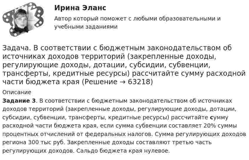     
            Описание
             Задание 3. В соответствии с бюджетным законодательством об источниках доходов территорий (закрепленные доходы, регулирующие доходы, дотации, субсидии, субвенции, трансферты, кредитные ресурсы) рассчитайте сумму расходной части бюджета края, если сумма субвенции составляет 20% суммы процентных отчислений от федеральных налогов. Сумма регулирующих доходов региона 300 тыс руб. Закрепленные доходы составляют третью часть регулирующих доходов. Сальдо бюджета края нулевое.   
            
            
            Задача. В соответствии с бюджетным законодательством об источниках доходов территорий (закрепленные доходы, регулирующие доходы, дотации, субсидии, субвенции, трансферты, кредитные ресурсы) рассчитайте сумму дефицита бюджета РТ и сумму субвенции. Задача. В соответствии с бюджетным законодательством об источниках доходов территорий (закрепленные доходы, регулирующие доходы, дотации, субсидии, субвенции, трансферты, кредитные ресурсы) рассчитайте сумму расходной части бюджета краязадача. В соответствии с бюджетным законодательством об источниках доходов территорий (закрепленные доходы, регулирующие доходы, дотации, субсидии, субвенции, трансферты, кредитные ресурсы) рассчитайте сумму регулирующих доходов бюджета РТ. Задача. В таблице 1 представлены данные, характеризующие рынок кондитерских изделий. Таблица 1 Емкость рынка кондитерских изделий (в тоннах) Тип рынка Показатели Объем производства Объем ввоза импортной продукции Объем ввоза отечественной продукции Объем вывоза Емкость рынка Рынок кондитерских изделий, всего в том числе: 31474,0 3062,1 6856,0 5123,0 рынок сахаристых изделий 15578,0 2915,3 2635,0 3004,0Задача: Выявить финансовый результат юридической фирмы «Вист» и сформировать необходимые показатели в соответствии с ПБУ 18/02.Задача в экселеЗадача. Генеральный директор ООО «Вектор» Козлов принял на работу  секретарём выпускницу университета Ващенко.Задача В2. Поезд начал двигаться равноускоренно с ускорением 2   и за 10 с проехал некоторый путь. Найти скорость поезда в средней точке этого пути.Задача в Excel В Литературе Рябушко А.П., 1 том, ИДЗ 1.2, с. 41-43. Задача в Microsoft Excelзадача вариант 4 сопроматЗадача. В нефтепромышленном холдинге, представляющем собой вер-тикально-интегрированную струк¬туру, имеются «m» нефтеперерабатываю-щих предприятий топливно-нефтехимического профиля и «n» потребителей нефтехимической продукции.Задача: Во время визита в Россию в 1997 г. Председателя КНР был подписан Договор о безопасности на границах между этими двумя странами и с участием Казахстана, Кыргызстана и Таджикистана. По договоренности между участниками Договор не был опубликован.Задача Во сколько раз уменьшится сила притяжения двух маленьких шариков, один из которых заряжен, а другой нейтрален, если расстояние между шариками увеличить вдвое