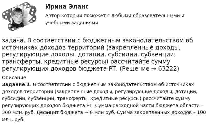      
            Описание
             Задание 1. В соответствии с бюджетным законодательством об источниках доходов территорий (закрепленные доходы, регулирующие доходы, дотации, субсидии, субвенции, трансферты, кредитные ресурсы) рассчитайте сумму регулирующих доходов бюджета РТ. Сумма расходной части бюджета области – 300 млн. руб. Дефицит бюджета –40 млн руб. Сумма закрепленных доходов – 100 млн. руб.   
            
            
            Задача. В соответствии с бюджетным законодательством об источниках доходов территорий (закрепленные доходы, регулирующие доходы, дотации, субсидии, субвенции, трансферты, кредитные ресурсы) рассчитайте сумму расходной части бюджета краязадача. В соответствии с бюджетным законодательством об источниках доходов территорий (закрепленные доходы, регулирующие доходы, дотации, субсидии, субвенции, трансферты, кредитные ресурсы) рассчитайте сумму регулирующих доходов бюджета РТ. Задача. В таблице 1 представлены данные, характеризующие рынок кондитерских изделий. Таблица 1 Емкость рынка кондитерских изделий (в тоннах) Тип рынка Показатели Объем производства Объем ввоза импортной продукции Объем ввоза отечественной продукции Объем вывоза Емкость рынка Рынок кондитерских изделий, всего в том числе: 31474,0 3062,1 6856,0 5123,0 рынок сахаристых изделий 15578,0 2915,3 2635,0 3004,0Задача: Выявить финансовый результат юридической фирмы «Вист» и сформировать необходимые показатели в соответствии с ПБУ 18/02.Задача в экселеЗадача. Генеральный директор ООО «Вектор» Козлов принял на работу  секретарём выпускницу университета Ващенко.задача готоваяЗадача в Excel В Литературе Рябушко А.П., 1 том, ИДЗ 1.2, с. 41-43. Задача в Microsoft Excelзадача вариант 4 сопроматЗадача. В нефтепромышленном холдинге, представляющем собой вер-тикально-интегрированную струк¬туру, имеются «m» нефтеперерабатываю-щих предприятий топливно-нефтехимического профиля и «n» потребителей нефтехимической продукции.Задача: Во время визита в Россию в 1997 г. Председателя КНР был подписан Договор о безопасности на границах между этими двумя странами и с участием Казахстана, Кыргызстана и Таджикистана. По договоренности между участниками Договор не был опубликован.Задача Во сколько раз уменьшится сила притяжения двух маленьких шариков, один из которых заряжен, а другой нейтрален, если расстояние между шариками увеличить вдвоеЗадача в программе 1С Fresh