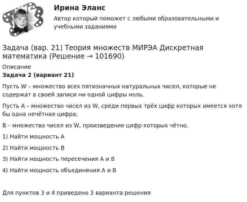       
            Описание
            Задача 2 (вариант 21)Пусть  W – множество всех пятизначных натуральных чисел, которые не содержат в своей записи ни одной цифры ноль.Пусть  А – множество чисел из W, среди первых трёх цифр которых имеется хотя бы одна нечётная цифра;B – множество чисел из W, произведение цифр которых чётно.1)  Найти мощность А2)  Найти мощность В3)  Найти мощность пересечения А и В4)  Найти мощность объединения А и ВДля пунктов 3 и 4 приведено 3 варианта решения   