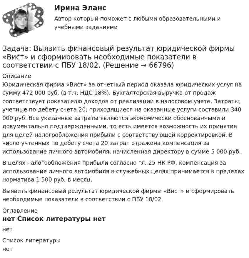      
            Описание
            Юридическая фирма «Вист» за отчетный период оказала юридических услуг на сумму 472 000 руб. (в т.ч. НДС 18%). Бухгалтерская выручка от продаж соответствует показателю доходов от реализации в налоговом учете. Затраты, учетные по дебету счета 20, приходящиеся на оказанные услуги составили 340 000 руб. Все указанные затраты являются экономически обоснованными и документально подтвержденными, то есть имеется возможность их принятия для целей налогообложения прибыли с соответствующей корректировкой. В числе учтенных по дебету счета 20 затрат отражена компенсация за использование личного автомобиля, начисленная директору в сумме 5 000 руб.В целях налогообложения прибыли согласно гл. 25 НК РФ, компенсация за использование личного автомобиля в служебных целях принимается в пределах норматива 1 500 руб. в месяц.Выявить финансовый результат юридической фирмы «Вист» и сформировать необходимые показатели в соответствии с ПБУ 18/02. 
            Оглавление
            нет 
            Список литературы
            нет 
            
            
            Задача. В таблице 1 представлены данные, характеризующие рынок кондитерских изделий. Таблица 1 Емкость рынка кондитерских изделий (в тоннах) Тип рынка Показатели Объем производства Объем ввоза импортной продукции Объем ввоза отечественной продукции Объем вывоза Емкость рынка Рынок кондитерских изделий, всего в том числе: 31474,0 3062,1 6856,0 5123,0 рынок сахаристых изделий 15578,0 2915,3 2635,0 3004,0Задача: Выявить финансовый результат юридической фирмы «Вист» и сформировать необходимые показатели в соответствии с ПБУ 18/02.Задача в экселеЗадача. Генеральный директор ООО «Вектор» Козлов принял на работу  секретарём выпускницу университета Ващенко.задача готоваяЗадача ГПКЗадача Гражданин Ермолаев А. связи с реорганизацией совхоза полу¬чил зе-мельный участок в собственность для ведения крестьянского хозяйства. Он захотел подарить часть земельного участка брату. Вправе ли Ермолаев А. совершить сделку с частью земельного Участ-ка? Каким образом можно упорядочить отношения собственности земель-ный участок, если брат является членом крестьянского хозяйства Ермолаева А.задача вариант 4 сопроматЗадача. В нефтепромышленном холдинге, представляющем собой вер-тикально-интегрированную струк¬туру, имеются «m» нефтеперерабатываю-щих предприятий топливно-нефтехимического профиля и «n» потребителей нефтехимической продукции.Задача: Во время визита в Россию в 1997 г. Председателя КНР был подписан Договор о безопасности на границах между этими двумя странами и с участием Казахстана, Кыргызстана и Таджикистана. По договоренности между участниками Договор не был опубликован.Задача Во сколько раз уменьшится сила притяжения двух маленьких шариков, один из которых заряжен, а другой нейтрален, если расстояние между шариками увеличить вдвоеЗадача в программе 1С FreshЗадача. В соответствии с бюджетным законодательством об источниках доходов территорий (закрепленные доходы, регулирующие доходы, дотации, субсидии, субвенции, трансферты, кредитные ресурсы) рассчитайте сумму дефицита бюджета РТ и сумму субвенции. Задача. В соответствии с бюджетным законодательством об источниках доходов территорий (закрепленные доходы, регулирующие доходы, дотации, субсидии, субвенции, трансферты, кредитные ресурсы) рассчитайте сумму расходной части бюджета края
