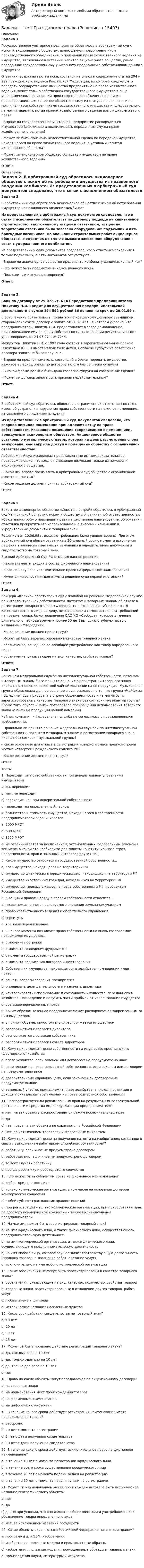      
          Описание
            Задача 1.  Государственное унитарное предприятие обратилось в арбитражный суд с иском к акционерному обществу, являющемуся правопреемником производственного объединения, о признании права хозяйственного ведения на имущество, включенное в уставный капитал акционерного общества, ранее переданное государственному унитарному предприятию собственником данного имущества.	Ответчик, возражая против иска, сослался на смысл и содержание статей 294 и 299 Гражданского кодекса Российской Федерации, из которых следует, что передать государственное имущество предприятию на праве хозяйственного ведения может только собственник государственного имущества в лице уполномоченных органов. Ни производственное объединение, ни его правопреемник - акционерное общество в силу их статуса не являлись и не могли являться собственниками государственного имущества и, следовательно, не могли наделить истца правом хозяйственного ведения или лишить его этого права.	 -        Вправе ли государственное унитарное предприятие распорядиться имуществом (движимым и недвижимым), переданным ему на праве хозяйственного ведения?	-        Может ли быть признана недействительной сделка по передаче имущества, находящегося на праве хозяйственного ведения, в уставный капитал акционерного общества?	-        Может ли акционерное общество обладать имуществом на праве хозяйственного ведения?	 ОТВЕТ: 
          Оглавление
           Задача 2.  В арбитражный суд обратилось акционерное общество с иском об истребовании имущества из незаконного владения комбината. Из представленных в арбитражный суд документов следовало, что в связи с исполнением обязательств по договору подряда на капитальное строительство, заключенному истцом и ответчиком, истцом на территорию ответчика было завезено оборудование: подъемник и пять бригадных вагончиков. По окончании строительных работ акционерное общество - подрядчик не смогло вывезти завезенное оборудование в связи с удержанием его комбинатом.	Из представленных суду документов следовало, что у ответчика сохранился только подъемник, а пять вагончиков отсутствуют.	 -        Вправе ли акционерное общество предъявить комбинату виндикационный иск?	-        Что может быть предметом виндикационного иска?	-        Подлежит ли иск удовлетворению?  Ответ: Задача 3. Банк по договору от 29.07.97г. № 61 предоставил предпринимателю Никитину Н.И. кредит для осуществления предпринимательской деятельности в сумме 194 592 рублей 86 копеек на срок до 29.01.99 г.	В обеспечение обязательств, принятых по кредитному договору заемщиком, стороны заключили договор о залоге от 31.07.97 г., в котором указано, что предприниматель Никитин Н.И. предоставляет в залог домовладение, принадлежащее ему по праву собственности на основании регистрационного удостоверения, от 24.07.97 г. № 7244.	Между тем Никитин Н.И. с 1992 года состоит в зарегистрированном браке с Никитиной Ю.Е. и имеет малолетних детей. Согласие супруги на совершение договора залога не было получено.	 -        Вправе ли предприниматель, состоящий в браке, передать имущество, нажитое в период брака, по договору залога без согласия супруги?	-        В какой форме должно быть дано согласие супруги на совершение сделки?	-        Может ли договор залога быть признан недействительным?  Ответ: Задача 4.	В арбитражный суд обратилось общество с ограниченной ответственностью с иском об устранении нарушения права собственности на нежилое помещение, не связанного с лишением владения. Из представленных в арбитражный суд документов следовало, что спорное нежилое помещение принадлежит истцу на праве собственности. Указанное помещение соприкасается с помещением, арендуемым акционерным обществом. Акционерное общество установило металлическую дверь, которая на день рассмотрения спора замурована, чем закрыла доступ в помещение обществу с ограниченной ответственностью.	Арбитражный суд исследовал представленные истцом доказательства, подтверждающие, что вход в помещение возможен только из помещения акционерного общества. 	-        Какой иск вправе предъявить в арбитражный суд общество с ограниченной ответственностью?	-        Какое решение должен принять арбитражный суд?	 Ответ: Задача 5.	Закрытое акционерное общество «Союзтеплострой» обратилось в Арбитражный суд Челябинской области с иском к обществу с ограниченной ответственностью «Союзтеплострой» о признании права на фирменное наименование, об обязании ответчика прекратить его использование и о внесении изменений в учредительные документы и товарный знак.	Решением от 10.06.98 г. исковые требования были удовлетворены. При этом арбитражный суд обязал ответчика в 30-дневный срок с момента вступления решения в законную силу внести изменения в учредительные документы и свидетельство на товарный знак.	Высший Арбитражный Суд РФ отменил данное решение.	 ·       Какие элементы входят в состав фирменного наименования?	·       Было ли нарушено исключительное право на фирменное наименование?	·       Имеются ли основания для отмены решения суда первой инстанции?	Ответ: Задача 6.  Концерн «Калина» обратилось в суд с жалобой на решение Федеральной службе по интеллектуальной собственности, патентам и товарным знакам об отказе в регистрации товарного знака «Фтородент» в отношении зубной пасты. В качестве третьего лица по делу, не заявляющим самостоятельных требований на предмет спора, было привлечено ОАО КО «Свобода», которое в течение длительного периода времени (более 30 лет) выпускало зубную пасту с названием «Фтородент».	·       Какое решение должен принять суд?	·       Может ли быть зарегистрировано в качестве товарного знака:	-        обозначение, вошедшее во всеобщее употребление как товар определенного вида;	-        обозначение, указывающее на вид, качество, свойство товара? Ответ:  Задача 7.  Решением Федеральной службе по интеллектуальной собственности, патентам и товарным знакам было принято решение о регистрации товарного знака «Чайф» в отношении известной чайной компании на ее продукцию. Музыкальная группа обжаловала данное решение в суд, ссылаясь на то, что группа «Чайф» за последние годы приобрела в стране общеизвестность и не могла быть зарегистрирована в качестве товарного знака без согласия музыкантов группы. Кроме того, группа «Чайф» потребовала прекращения использования товарного знака «Чайф» на продукции чайной компании.	Чайная компания и Федеральная служба не согласились с предъявленными требованиями.	 -            Правильно ли принято решение Федеральной службой по интеллектуальной собственности, патентам и товарным знакам о регистрации товарного знака «Чайф» без согласия музыкальной группы?	-            Какие основания для отказа в регистрации товарного знака предусмотрены частью четвертой Гражданского кодекса РФ?	-            Какое решение должен принять суд?	Ответ:  	Тесты 1.    Переходит ли право собственности при доверительном управлении имуществом?a)    да, переходитb)    нет, не переходитc)    переходит, как при доверительной собственностиd)    переходит на определенный период 4.    Количество и стоимость имущества, находящегося в собственности предпринимателей ограничивается…a)    1000 МРОТb)    500 МРОТc)    1500 МРОТd)    не ограничивается за исключением, установленных федеральным законом в той мере, в какой это необходимо для защиты конституционного строя, нравственности, прав и законных интересов других лиц 5.    Какое имущество относится к государственной собственности…a)    все имущество, находящееся на территории РФb)    имущество физических и юридических лиц, находящихся на территории РФc)    имущество иностранных граждан, находящихся на территории РФd)    имущество, принадлежащее на праве собственности РФ и субъектам Российской Федерации 6.    К вещным правам наряду с правом собственности относятся…a)    право пожизненного наследуемого владения земельным участкомb)    право хозяйственного ведения и оперативного управленияc)    сервитутыd)    все вышеперечисленное 7.    С какого момента возникает право собственности на вновь создаваемое недвижимое имущество…a)    с момента постройкиb)    с момента возведения фундаментаc)    с момента государственной регистрацииd)    с момента подписания договора инвестирования 8.    Собственник имущества, находящегося в хозяйственном ведении имеет право…a)    решать вопросы создания предприятияb)    определять цели деятельности и назначать директораc)    контролировать использование и сохранность имущества, переданного в хозяйственное ведение и получать части прибыли от использования имуществаd)    все вышеперечисленные права 9.    Каким образом казенное предприятие может распоряжаться закрепленным за ним имуществом…a)    в полном объеме, самостоятельно распоряжается имуществомb)    распоряжаться с согласия директораc)    распоряжается с согласия собственникаd)    распоряжаться с согласия совета директоров 10. Кому принадлежит право собственности на имущество крестьянского (фермерского) хозяйстваa)    главе хозяйства, если законом или договором не предусмотрено иноеb)    всем членам на праве совместной собственности, если законом или договором не предусмотрено иноеc)    доверительному управляющему, если законом или договором не предусмотрено иноеd)    земельный участок принадлежит главе хозяйства, а плоды, продукция и доходы принадлежат всем членам на праве совместной собственности 11. Распространяется ли режим вещных прав на результаты интеллектуальной деятельности и средства индивидуализации предпринимателя?a)    нет, на эти объекты распространяется режим исключительных правb)    даc)    нет, права на эти объекты не охраняются в Российской Федерацииd)    нет, за исключением топологий интегральных микросхем 12.    Кому принадлежит право на получение патента на изобретение, созданное в связи с выполнением работником служебных обязанностей?a)    работнику, если иное не предусмотрено договоромb)    работодателю, если иное не предусмотрено договоромc)    во всех случаях работникуd)    всегда работнику и работодателю совместно 13.    Кто может быть субъектом права на фирменное наименование?a)    любое юридическое лицоb)    только коммерческая организация, в том числе на основании договора коммерческой концессииc)    любой субъект гражданских правоотношенийd)    при регистрации – только коммерческие организации, при приобретении прав по договору коммерческой концессии – также индивидуальные предприниматели 14.    На чье имя может быть зарегистрирован товарный знак?a)    на имя юридического лица, а также физического лица, осуществляющего предпринимательскую деятельностьb)    на имя коммерческой организации, а также физического лица, осуществляющего предпринимательскую деятельностьc)    на имя любого лица, которое осуществляет соответствующую деятельность (продажа товаров, выполнение работ, оказание услуг)d)    исключительно на имя любого коммерческой организации 15.    Какие обозначения не могут быть зарегистрированы в качестве товарного знака?a)    обозначения, указывающие на вид, качество, количество, свойства товаровb)    товарные знаки, зарегистрированные в отношении других товаров, работ, услугc)    любые имена и фамилииd)    исторические названия населенных пунктов 16.    Каков срок действия свидетельства на товарный знак?a)    10 летb)    20 летc)    5 летd)    15 лет 17.    Может ли быть продлено действие регистрации товарного знака?a)    да, каждый раз на 10 летb)    да, только один раз на 10 летc)    да, только два раза по 10 летd)    нет 18.    Права на какие объекты могут передаваться по лицензионному договору?a)    на товарные знакиb)    на наименования мест происхождения товаровc)    на фирменные наименованияd)    на информацию «ноу-хау» 19.    В течение какого срока действует регистрация наименования места происхождения товара?a)    бессрочноb)    10 лет с момента регистрацииc)    5 лет с даты получения свидетельстваd)    10 лет с даты получения свидетельства 20.    В течение какого срока действует исключительное право на фирменное наименование?a)    в течение 10 лет с момента регистрации юридического лицаb)    в течение всего срока существования юридического лицаc)    в течение 20 лет с момента подачи заявки на регистрациюd)    в течение 10 лет с момента подачи заявки на регистрацию 21.    Может ли наименованием места происхождения товара быть историческое название географического объекта?a)    нетb)    даc)    да, но при условии, что оно является общеизвестным и употребляется как обозначение товара определенного видаd)    нет, за исключением названий государств 22.    Какие объекты охраняются в Российской Федерации патентным правом?a)    программы для ЭВМ, изобретенияb)    изобретения, полезные модели и промышленные образцыc)    изобретения, полезные модели, промышленные образцы и товарные знакиd)    произведения науки, литературы и искусства 
            
            
            Задачи Теория доказательствЗадачи + тест Гражданское правозадачи_точка безубыточностиЗадачи. Трудовое. Дубинина обратилась в суд с иском к Хасанову об установлении отцовства.задачи трудовое правоЗадачи трудовое правоЗадачи Трудовое правоЗадачи с полным решениемЗадачи с полным решениемЗадачи Суд медицинаЗадачи Суд медицинаЗадачи Суд медицинаЗадачи Суд. медициназадачи тайм менеджмент 