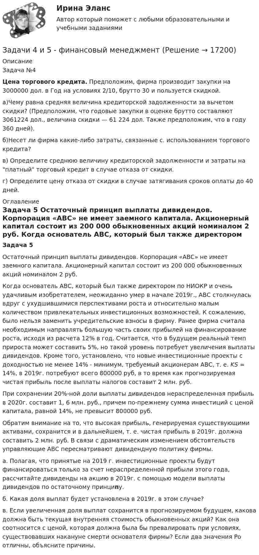     
          Описание
          	Задача №4 Цена торгового кредита. Предположим, фирма производит закупки на 3000000 дол. в Год на условиях 2/10, брутто 30 и пользуется скидкой.	а)Чему равна средняя величина кредиторской задолженности за вычетом скидки? (Предположим, что годовые закупки в оценке брутто составляют 3061224 дол., величина скидки — 61 224 дол. Также предположим, что в году 360 дней).	б)Несет ли фирма какие-либо затраты, связанные с. использованием торгового кредита?	в) Определите среднюю величину кредиторской задолженности и затраты на платный торговый кредит в случае отказа от скидки.	г) Определите цену отказа от скидки в случае затягивания сроков оплаты до 40 дней. 
          Оглавление
           Задача 5 	Остаточный принцип выплаты дивидендов. Корпорация «АВС» не имеет заемного капитала. Акционерный капитал состоит из 200 000 обыкновенных акций номиналом 2 руб. 	Когда основатель АВС, который был также директором по НИОКР и очень удачливым изобретателем, неожиданно умер в начале 2019г., АВС столкнулась вдруг с ухудшившимися перспективами роста и относительно малым количеством привлекательных инвестиционных возможностей. К сожалению, было нельзя заменить учредительские взносы в фирму. Ранее фирма считала необходимым направлять большую часть своих прибылей на финансирование роста, исходя из расчета 12% в год. Считается, что в будущем реальный темп прироста может составить 5%, но такой уровень потребует увеличения выплаты дивидендов. Кроме того, установлено, что новые инвестиционные проекты с доходностью не менее 14% - минимум, требуемый акционерам АВС, т. е. KS = 14%, в 2019г. потребуют всего 800000 руб, в то время как прогнозируемая чистая прибыль после выплаты налогов составит 2 млн. руб. 	При сохранении 20%-ной доли выплаты дивидендов нераспределенная прибыль в 2020г. составит 1, 6 млн. руб., причем по-прежнему сумма инвестиций с ценой капитала, равной 14%, не превысит 800000 руб. 	Обратим внимание на то, что высокая прибыль, генерируемая существующими активами, сохранится и в дальнейшем, т. е. чистая прибыль в 2019г. должна составить 2 млн. руб. В связи с драматическим изменением обстоятельств управляющие АВС пересматривают дивидендную политику фирмы. 	а. Полагая, что принятые на 2019 г. инвестиционные проекты будут финансироваться только за счет нераспределенной прибыли этого года, рассчитайте дивиденды на акцию в 2019г. с помощью модели выплаты дивидендов по остаточному принципу. 	б. Какая доля выплат будет установлена в 2019г. в этом случае? 	в. Если увеличенная доля выплат сохранится в прогнозируемом будущем, какова должна быть текущая внутренняя стоимость обыкновенных акций? Как она соотносится с ценой, которая должна была бы превалировать при условиях, существовавших накануне смерти основателя фирмы? Если два значения Ро отличны, объясните причины. 
            
            
            Задачи 42. Яркость идеально рассеивающего киноэкрана с коэффициентом отражения ρ= 0,8 равна 40 кд/м^2 при работающем обтюраторе кинопроектора (без фильма).Задачи 4 и 5 - финансовый менеджментзадачи 5 шт.ЗАДАЧИ I. Дайте определение. А) Инвестиционная деятельность это — … Б) Суть принципа консервативности при формировании инвестиционного портфеля заключается в — … II. Решите задачи.Задачи №1 Дано (в тыс. ден. ед.): Личное потребление 245, Трансфертные платежи 12, Рента 14, Амортизация 27, Проценты 13, Чистый экспорт 3 , Заработная плата наемных работников 221, Косвенные налоги 18, Индивидуальные налоги 26, Прибыль корпораций 56, Государственные закупки 72, ЧЗАДАЧИ № 84, 86, 92, 93Задачи №№: 1, 11, 21, 31, 41, 51, 61, 71 1. Какой кинетической энергией должен обладать электрон, чтобы дебройлевская длина волны была равна его комптоновской длине волны?Задачи: 1. Рассмотреть специфику организации смешанного документооборота; 2. Изучить специфику организации смешанного документооборота в учреждениях здравоохранения; 3. Рассмотреть процесс организации документооборота на примере Городской больницы №4 города Барнаул;Задачи: 1. Рассчитать коэффициенты для различных видов зависимостей. Исходные данные в табл.3 Таблица 3. Регрессионный анализ. Значения вел XЗадачи: 1. Рассчитать коэффициенты для различных видов зависимостей. Исходные данные в табл.3 Таблица 3. Регрессионный анализ. Значения вел X № варианта 10 20 30 40 50 1 7,38 18,15 44,64 109,79 270,06Задачи 1. Спрос и предложение товара на рынке: , . Чему равны коэффициенты ценовой эластичности спроса и предложения в точке рыночного равновесия?Задачи: 1. Сухой образец известняка при испытании на сопротивление сжатию разрушился при показании манометра 1000 атм. Определить предел прочности при сжатии образца в насыщенном водой состоянии, если известно, что коэффициент размягчения равен 0,6, а площадь образца в 2 раза больше площади поршня гидравлического пресса.Задачи: 1) Характеристика факторов развития предпринимательства; 2) Анализ правопорядка как фактора развития предпринимательства; 3) Характеристика современных условий для развития предпринимательства в России.Задачи (29 шт.) по праву интеллектуальной собственности