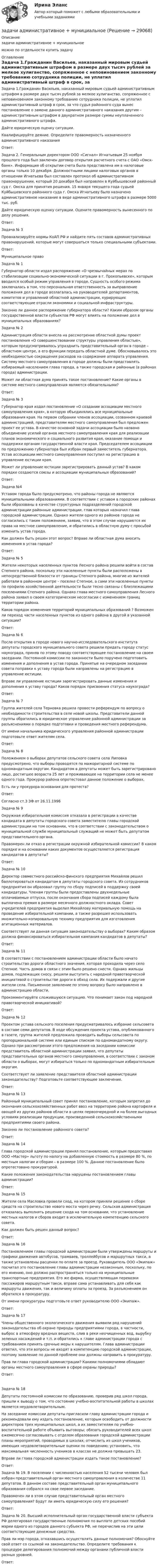     
          Описание
          задачи административное + мунициальноеможно по отдельности купить задачу 
          Оглавление
          Задача 1.Гражданин Васильев, наказанный мировым судьей административным штрафом в размере двух тысяч рублей за мелкое хулиганство, сопряженное с неповиновением законному требованию сотрудника полиции, не уплатил административный штраф в срок, за что судья районного суда вынес постановление о замене данного административного наказания другим – административным штрафом в двукратном размере суммы неуплаченного административного штрафа.Дайте юридическую оценку ситуации.Квалифицируйте деяние. Определите правомерность назначенного административного наказанияОтвет:Задача 2. Генеральным директором ООО «Сигнал» Игнатьевым 25 ноября прошлого года был заключен договор открытия расчетного счета с ОАО «Омск-банк». Информация об открытии счета была представлена им в налоговые органы только 10 декабря. Должностными лицами налоговых органов в отношении Игнатьева был составлен протокол об административном правонарушении, который 20 декабря был направлен в Куйбышевский районный суд г. Омска для принятия решения. 15 января текущего года судьей Куйбышевского районного суда г. Омска Игнатьеву было назначено административное наказание в виде административного штрафа в размере 5000 тыс. руб.Дайте юридическую оценку ситуации. Оцените правомерность вынесенного по делу решения.Ответ:Задача № 3Проанализируйте нормы КоАП РФ и найдите пять составов административных правонарушений, которые могут совершаться только специальными субъектами.Ответ:Муниципальное правоЗадача № 1Губернатор области издал распоряжение «О чрезвычайных мерах по стабилизации социально-экономической ситуации в г. Прокопьевске», которым вводился особый режим управления в городе. Сущность особого режима заключалась в том, что персональная ответственность за выправление положения дел в городе возлагалась на руководителей департаментов, комитетов и управлений областной администрации, курирующих соответствующие отрасли экономики и социальной инфраструктуры.Законно ли данное распоряжение губернатора области? Каким образом органы государственной власти субъектов РФ могут влиять на положение дел в муниципальных образованиях?Задача № 2Администрация области внесла на рассмотрение областной думы проект постановления «О совершенствовании структуры управления областью», которым предусматривалось упразднить представительный орган в городе – областном центре, а его функции передать областной думе. Обосновывалось это необходимостью сокращения расходов на содержание аппарата управления. Систему местного самоуправления в городе должны были представлять избираемый населением глава города, а также городская и районные (в районах города) администрации.Может ли областная дума принять такое постановление? Какие органы в системе местного самоуправления являются обязательными?Ответ:Задача № 3Губернатор края издал постановление «О создании ассоциации местного самоуправления края», в которую объединялись все муниципальные образования края. На первом собрании членов ассоциации, созванном краевой администрацией, представителям местного самоуправления был предложен проект ее устава. В качестве основной задачи ассоциации было названо объединение усилий органов местного самоуправления края для реализации планов экономического и социального развития края, оказание помощи и поддержки органам государственной власти края. Председателем ассоциации по предложению губернатора был избран первый заместитель губернатора. Устав ассоциации местного самоуправления поступил на регистрацию в управление юстиции края.Может ли управление юстиции зарегистрировать данный устав? В каком порядке создаются союзы и ассоциации муниципальных образований?Ответ:Задача №4 Уставом города было предусмотрено, что районы города не являются муниципальными образованиями. В соответствии с уставом в городских районах были образованы в качестве структурных подразделений городской администрации районные администрации, глав которых назначил глава городской администрации. Однако жители одного из районов города не согласились с таким положением, заявив, что в этом случае нарушаются их права на местное самоуправление, и обратились в областную думу с просьбой изменить устав города.Как должен быть решен этот вопрос? Вправе ли областная дума вносить изменения в устав города?Ответ:Задача № 5Жители некоторых населенных пунктов Лесного района решили войти в состав Степного района, поскольку эти населенные пункты были расположены в непосредственной близости от границы Степного района, многие из жителей работали в районном центре – поселке Степное, а сами эти населенные пункты по профилю хозяйственной деятельности были тесно связаны с близлежащими поселениями Степного района. Однако глава местного самоуправления Лесного района заявил о своем категорическом несогласии с изменением границ территории района.Каков порядок изменения территорий муниципальных образований ? Возможен ли переход части населенных пунктов из одного района в другой в указанной ситуации?Ответ:Задача № 6После открытия в городе нового научно-исследовательского института депутаты городского муниципального совета решили придать городу статус наукограда, приняв по этому поводу соответствующее постановление на своем заседании. Постоянной комиссии по законности было поручено подготовить изменения и дополнения в устав города. Принятые на очередном заседании совета поправки к уставу города были направлены на регистрацию в управление юстиции.Вправе ли управление юстиции зарегистрировать данные изменения и дополнения к уставу города? Каков порядок присвоения статуса наукограда?Ответ:Задача № 7Группа жителей села Терновка решила провести референдум по вопросу о необходимости строительства в селе новой школы. Представители данной группы обратились в юридическое управление районной администрации за разъяснениями о порядке подготовки и проведения местного референдума.От имени начальника юридического управления районной администрации подготовьте ответ жителям села.Ответ:Задача № 8Положением о выборах депутатов сельского совета села Липовка предусмотрено, что выборы проводятся по мажоритарной системе по одномандатным округам. Кандидатом в депутаты может быть зарегистрировано лицо, достигшее возраста 25 лет и проживающее на территории села не менее одного года. Прокурор района опротестовал данное положение о выборах.Есть ли у прокурора основания для протеста?Ответ:Согласно ст.3 ЗФ от 26.11.1996 Задача № 9Окружная избирательная комиссия отказала в регистрации в качестве кандидата в депутаты городского совета заместителю главы городской администрации на том основании, что в соответствии с законодательством о муниципальной службе муниципальный служащий не может быть депутатом представительного органа.Правомерен ли отказ в регистрации окружной избирательной комиссии? В каком порядке и на основании каких документов осуществляется регистрация кандидатов в депутаты?Ответ:Задача № 10Директор совместного российско-финского предприятия Михайлов решил баллотироваться кандидатом в депутаты городского совета. Из сотрудников предприятия он образовал группу по сбору подписей в поддержку своей кандидатуры. Членам группы были предоставлены двухнедельные оплачиваемые отпуска, после окончания сбора подписей каждому была выплачена премия в размере месячного должностного оклада. Совет учредителей предприятия выделил Михайлову материальную помощь на проведение избирательной кампании, а также разрешил использовать множительно-копировальную технику предприятия для изготовления агитационных материалов.Соответствует ли данная ситуация законодательству о выборах? Каким образом должна финансироваться избирательная кампания кандидатов в депутаты?Ответ:Задача № 11В соответствии с постановлением администрации области было начато строительство дороги областного значения, которая проходила через село Степное. Часть домов в связи с этим было решено снести. Однако жильцы домов, подлежащих сносу, решили выступить с народной правотворческой инициативой о строительстве дороги в обход села. Их подержали и другие жители села. Письменное заявление по этому вопросу было направлено в администрацию области.Прокомментируйте сложившуюся ситуацию. Что понимает закон под народной правотворческой инициативой?Ответ:Задача № 12Проектом устава сельского поселения предусматривалось избрание сельсовета в составе семи депутатов. В ходе обсуждения проекта устава, опубликованного в газете, группа жителей предложила проводить выборы сельсовета по пропорциональной системе или единым списком по одномандатному округу. Однако при рассмотрении этого предложения на заседании комиссии представитель областной администрации заявил, что депутаты представительных органов местного самоуправления, в соответствии с законом области о выборах, могут избираться только по одномандатным избирательным округам.Соответствует ли заявление представителя областной администрации законодательству? Подготовьте соответствующее заключение.Ответ:Задача № 13Районный муниципальный совет принял постановление, которым запретил до окончания сельскохозяйственных работ ввоз на территорию района картофеля и овощей из других районов области в целях первоочередной и на более выгодных условиях реализации продукции, произведенной сельскохозяйственными предприятиями своего района.Законно ли постановление районного совета?Ответ:Задача № 14Глава городской администрации принял постановление, которым предоставил ООО «Мастер» льготу по налогу на добавленную стоимость в размере 80 %, по местным налогам и сборам – в размере 100 %. Данное постановление было опротестовано прокуратурой.Какие положения законодательства нарушены постановлением главы администрации?Ответ:Задача № 15Жители села Масловка провели сход, на котором приняли решение о сборе средств на строительство нового моста через речку. Сельская администрация отказалась выполнять решение схода на том основании, что установление местных налогов и сборов входит в исключительную компетенцию сельского совета.Как должен быть решен данный вопрос?Ответ:Задача № 16Постановлением главы городской администрации были утверждены маршруты и графики движения автобусов, трамваев, троллейбусов и маршрутных такси, а также установлены расценки по оплате за проезд. Руководитель ООО «Экипаж» посчитал это постановление главы администрации незаконным, поскольку, по его мнению, оно должно распространяться только на муниципальные транспортные предприятия. Его же фирма, осуществляющая перевозки пассажиров маршрутным такси, вправе сама устанавливать для себя как маршруты движения, так и величину оплаты за проезд. За разъяснением он обратился в прокуратуру.От имени прокуратуры подготовьте ответ руководителю ООО «Экипаж».Ответ:Задача № 17Члены общественного экологического движения выявили ряд нарушений законодательства об охране природы предприятиями города, в частности, выброс в атмосферу вредных веществ, слив в реки неочищенных вод, вырубку зеленых насаждений и т.п. и обратились к главе администрации города с требованием принять срочные меры к нарушителям. Глава администрации ответил, что эти вопросы не входят в компетенцию городской администрации, поэтому заявление по данной проблеме они должны направить в прокуратуру.Прав ли глава городской администрации? Какими полномочиями обладают органы местного самоуправления в сфере охраны природы?Ответ:Задача № 18Депутаты постоянной комиссии по образованию, проверив ряд школ города, пришли к выводу о том, что состояние учебно-воспитательной работы в школах является неудовлетворительным. На заседание комиссии депутаты пригласили главу администрации города и рекомендовали ему издать постановление, которым освободить от должности директоров трех муниципальных школ, а их заместителям по учебно-воспитательной работе объявить выговоры; обязать руководителей всех школ ежемесячно согласовывать с отделом образования городской администрации планы мероприятий, проводимых в школах; отчислить из школ учеников, имеющих неудовлетворительные оценки по поведению; установить, что максимальная численность учеников в классах не должна превышать 23.Вправе ли глава городской администрации издать такое постановление?Ответ:Задача № 19. В поселении с численностью населения 52 тысячи человек был избран представительный орган местного самоуправления в количестве 11 депутатов. В данном составе представительный орган муниципального образования собрался на свое первое заседание.Правомочен ли в этом случае представительный орган местного самоуправления? Будут ли иметь юридическую силу его решения?Ответ:Задача № 20. Высший исполнительный орган государственной власти субъекта РФ делегировал государственные полномочия по выплате детских пособий мэрии одного из городов данного субъекта РФ, не перечислив на эти цели соответствующие денежные средства.Прав ли мэр города, отказавшись осуществлять данные полномочия? Обоснуйте свой ответ со ссылкой на законодательство. Определите требования к процедуре делегирования полномочий между органами публичной власти разных уровней.Ответ: 
            
            
            Задачи административноезадачи административное + мунициальноеЗадачи административное правоЗадачи административное правоЗадачи административное правоЗадачи Административное правоЗадачи Административное правоЗадачи №№: 19, 43, 54, 76, 89, 130, 141, 159 19. Однородный стержень может свободно вращаться вокруг горизонтальной оси, проходящей через один из его концов. В верхнем положении угловая скорость стержня w = 6,28 рад/с. Определить угловую скорость стержня внизу. Длина стержня l = 40 смЗадачи №№: 2.8, 2.18, 2.28, 2.38, 2.48, 2.58, 2.68, 2.78, 2.88, 2.98 2.8. Преломляющий угол Q призмы равен 60°. Угол наименьшего отклонения луча от первоначального направления s = 30°. Определить показатель преломления n стекла, из которого изготовлена призма.Задачи №№: 301, 311, 321, 331, 341, 351, 361, 371 301. Да одинаковых положительных заряда q = 1,0•10-7 Кл находятся в воздухе на расстоянии l = 8,0 см друг от друга. Определите напряжённость электростатического поля:Задачи №№: 304, 314, 324, 334, 344, 354, 364, 374 304. В вершинах квадрата со стороной a находятся одинаковые заряды +q. Какой заряд Q необходимо поместить в центре квадрата, чтобы вся система зарядов находилась в равновесии?Задачи №№: 309, 319, 329, 339, 349, 359, 369, 379 309. Заряд q = 5 нКл равномерно распределён по кольцу радиуса R = 20 см. Найти напряжённость электростатического поля E(x) на оси x, перпендикулярной плоскости кольца и проходящей через его центр.Задачи №№: 401, 411, 421, 431, 441, 451, 461, 471 401. Магнитная стрелка помещена в центре кругового витка, плоскость которого расположена вертикально и составляет угол j = 30° с плоскостью магнитного меридиана. Радиус витка R = 20 см. Определить угол a, на который повернётся магнитная стрелка, если по проводнику пойдёт ток силой I = 25 А (дать два ответа). Горизонтальную составляющую индукции земного поля принять равной B = 20 мкТл.Задачи №№: 8, 18, 28, 38, 48, 58, 68, 78, 88, 98 8. В катушке без сердечника за 0,01 с ток возрос от 1 до 2 А, при этом в катушке возникла ЭДС самоиндукции 20 В. Определить коэффициент самоиндукции и изменение энергии магнитного поля катушки.