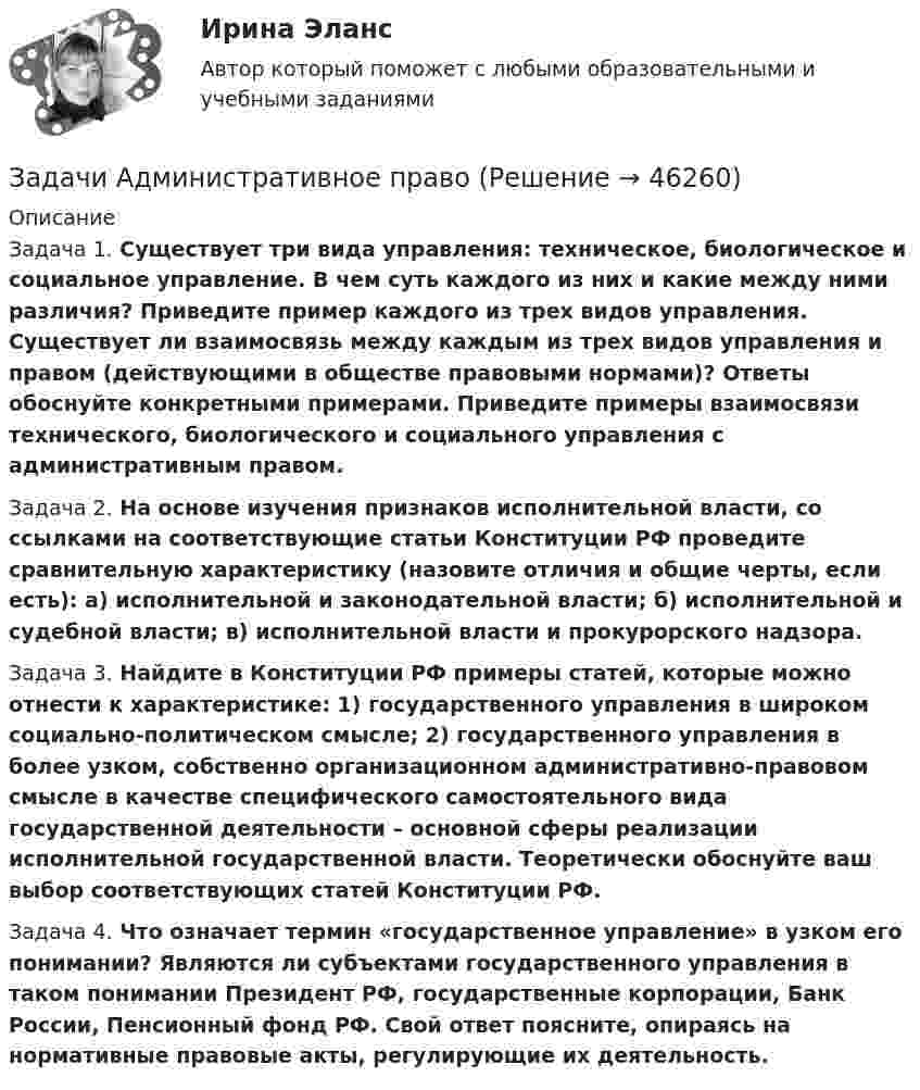      
            Описание
            	Задача 1. Существует три вида управления: техническое, биологическое и социальное управление. В чем суть каждого из них и какие между ними различия? Приведите пример каждого из трех видов управления. Существует ли взаимосвязь между каждым из трех видов управления и правом (действующими в обществе правовыми нормами)? Ответы обоснуйте конкретными примерами. Приведите примеры взаимосвязи технического, биологического и социального управления с административным правом.Задача 2. На основе изучения признаков исполнительной власти, со ссылками на соответствующие статьи Конституции РФ проведите сравнительную характеристику (назовите отличия и общие черты, если есть): а) исполнительной и законодательной власти; б) исполнительной и судебной власти; в) исполнительной власти и прокурорского надзора.Задача 3. Найдите в Конституции РФ примеры статей, которые можно отнести к характеристике: 1) государственного управления в широком социально-политическом смысле; 2) государственного управления в более узком, собственно организационном административно-правовом смысле в качестве специфического самостоятельного вида государственной деятельности – основной сферы реализации исполнительной государственной власти. Теоретически обоснуйте ваш выбор соответствующих статей Конституции РФ. 	Задача 4. Что означает термин «государственное управление» в узком его понимании? Являются ли субъектами государственного управления в таком понимании Президент РФ, государственные корпорации, Банк России, Пенсионный фонд РФ. Свой ответ поясните, опираясь на нормативные правовые акты, регулирующие их деятельность.  
            
            
            Задачи Административное правоЗадачи Административное правоЗадачи: - Анализ источников - Проследить рост предприятий - Воссоздать историческую обстановку - Показать, как развивалось промышленное производствоЗадачи арбитражЗадачи арбитражзадачи аудитзадачи аудитЗадачи административное правоЗадачи административное правоЗадачи административное правоЗадачи Административное правоЗадачи Административное правоЗадачи Административное правоЗадачи Административное право