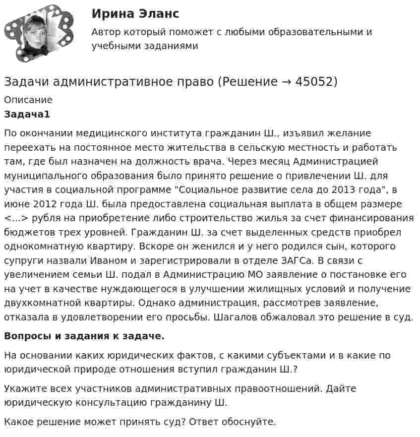      
            Описание
             Задача1По окончании медицинского института гражданин Ш., изъявил желание переехать на постоянное место жительства в сельскую местность и работать там, где был назначен на должность врача. Через месяц Администрацией муниципального образования было принято решение о привлечении Ш. для участия в социальной программе Социальное развитие села до 2013 года, в июне 2012 года Ш. была предоставлена социальная выплата в общем размере <...> рубля на приобретение либо строительство жилья за счет финансирования бюджетов трех уровней. Гражданин Ш. за счет выделенных средств приобрел однокомнатную квартиру. Вскоре он женился и у него родился сын, которого супруги назвали Иваном и зарегистрировали в отделе ЗАГСа. В связи с увеличением семьи Ш. подал в Администрацию МО заявление о постановке его на учет в качестве нуждающегося в улучшении жилищных условий и получение двухкомнатной квартиры. Однако администрация, рассмотрев заявление, отказала в удовлетворении его просьбы. Шагалов обжаловал это решение в суд.Вопросы и задания к задаче.На основании каких юридических фактов, с какими субъектами и в какие по юридической природе отношения вступил гражданин Ш.?Укажите всех участников административных правоотношений. Дайте юридическую консультацию гражданину Ш.Какое решение может принять суд? Ответ обоснуйте.  
            
            
            Задачи административное правоЗадачи административное правоЗадачи административное правоЗадачи Административное правоЗадачи Административное правоЗадачи Административное правоЗадачи Административное правоЗадачи №№: 301, 311, 321, 331, 341, 351, 361, 371 301. Да одинаковых положительных заряда q = 1,0•10-7 Кл находятся в воздухе на расстоянии l = 8,0 см друг от друга. Определите напряжённость электростатического поля:Задачи №№: 304, 314, 324, 334, 344, 354, 364, 374 304. В вершинах квадрата со стороной a находятся одинаковые заряды +q. Какой заряд Q необходимо поместить в центре квадрата, чтобы вся система зарядов находилась в равновесии?Задачи №№: 309, 319, 329, 339, 349, 359, 369, 379 309. Заряд q = 5 нКл равномерно распределён по кольцу радиуса R = 20 см. Найти напряжённость электростатического поля E(x) на оси x, перпендикулярной плоскости кольца и проходящей через его центр.Задачи №№: 401, 411, 421, 431, 441, 451, 461, 471 401. Магнитная стрелка помещена в центре кругового витка, плоскость которого расположена вертикально и составляет угол j = 30° с плоскостью магнитного меридиана. Радиус витка R = 20 см. Определить угол a, на который повернётся магнитная стрелка, если по проводнику пойдёт ток силой I = 25 А (дать два ответа). Горизонтальную составляющую индукции земного поля принять равной B = 20 мкТл.Задачи №№: 8, 18, 28, 38, 48, 58, 68, 78, 88, 98 8. В катушке без сердечника за 0,01 с ток возрос от 1 до 2 А, при этом в катушке возникла ЭДС самоиндукции 20 В. Определить коэффициент самоиндукции и изменение энергии магнитного поля катушки.Задачи PythonЗадачи административное