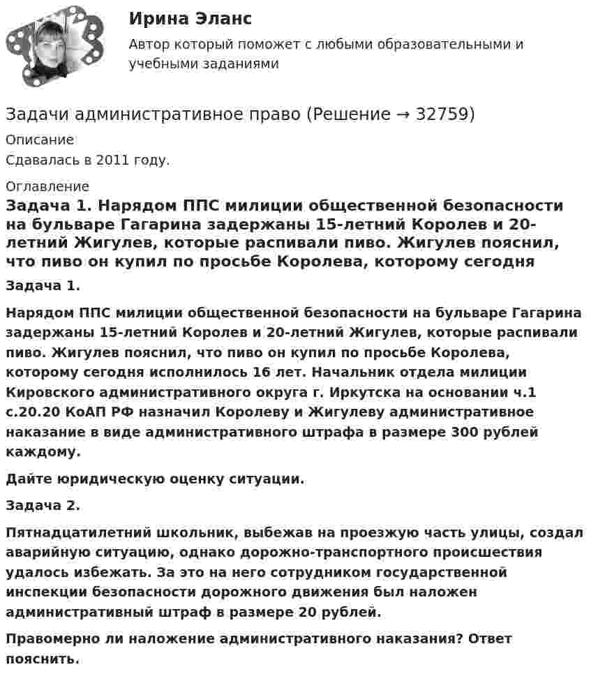      
          Описание
          Сдавалась в 2011 году.  
          Оглавление
           Задача 1.   Нарядом ППС милиции общественной безопасности на бульваре Гагарина задержаны 15-летний Королев и 20-летний Жигулев, которые распивали пиво. Жигулев пояснил, что пиво он купил по просьбе Королева, которому сегодня исполнилось 16 лет. Начальник отдела милиции Кировского административного округа г. Иркутска на основании ч.1 с.20.20 КоАП РФ назначил Королеву и Жигулеву административное наказание в виде административного штрафа в размере 300 рублей каждому. Дайте юридическую оценку ситуации. Задача 2.   Пятнадцатилетний школьник, выбежав на проезжую часть улицы, создал аварийную ситуацию, однако дорожно-транспортного происшествия удалось избежать. За это на него сотрудником государственной инспекции безопасности дорожного движения был наложен административный штраф в размере 20 рублей. Правомерно ли наложение административного наказания? Ответ пояснить. 
            
            
            Задачи административное правоЗадачи административное правоЗадачи Административное правоЗадачи Административное правоЗадачи Административное правоЗадачи Административное правоЗадачи Административное правоЗадачи №№: 304, 314, 324, 334, 344, 354, 364, 374 304. В вершинах квадрата со стороной a находятся одинаковые заряды +q. Какой заряд Q необходимо поместить в центре квадрата, чтобы вся система зарядов находилась в равновесии?Задачи №№: 309, 319, 329, 339, 349, 359, 369, 379 309. Заряд q = 5 нКл равномерно распределён по кольцу радиуса R = 20 см. Найти напряжённость электростатического поля E(x) на оси x, перпендикулярной плоскости кольца и проходящей через его центр.Задачи №№: 401, 411, 421, 431, 441, 451, 461, 471 401. Магнитная стрелка помещена в центре кругового витка, плоскость которого расположена вертикально и составляет угол j = 30° с плоскостью магнитного меридиана. Радиус витка R = 20 см. Определить угол a, на который повернётся магнитная стрелка, если по проводнику пойдёт ток силой I = 25 А (дать два ответа). Горизонтальную составляющую индукции земного поля принять равной B = 20 мкТл.Задачи №№: 8, 18, 28, 38, 48, 58, 68, 78, 88, 98 8. В катушке без сердечника за 0,01 с ток возрос от 1 до 2 А, при этом в катушке возникла ЭДС самоиндукции 20 В. Определить коэффициент самоиндукции и изменение энергии магнитного поля катушки.Задачи PythonЗадачи административноезадачи административное + мунициальное