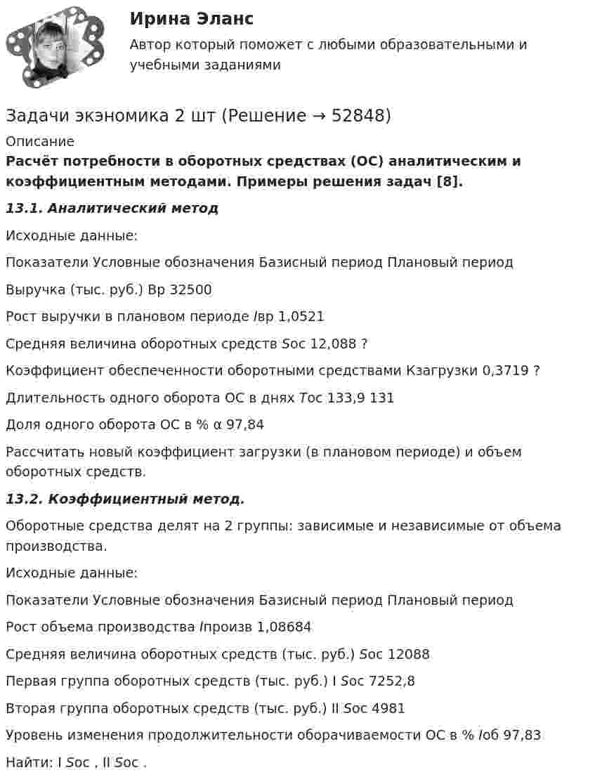      
            Описание
            Расчёт потребности в оборотныx средствах (ОС) аналитическим и коэффициентным методами. Примеры решения задач [8].13.1. Аналитический методИсходные данные:  Показатели Условные  обозначения Базисный период  Плановый период   Выручка (тыс. руб.)  Вр  32500     Рост выручки в плановом периоде  Iвр   1,0521   Средняя величина оборотных средств  Soc  12,088  ?   Коэффициент обеспеченности оборотными средствами  Кзагрузки  0,3719  ?   Длительность одного оборота ОС в днях  Тос 133,9  131   Доля одного оборота ОС в %  α    97,84   	Рассчитать новый коэффициент загрузки (в плановом периоде) и объем оборотных средств.13.2. Коэффициентный метод. 	Оборотные средства делят на 2 группы: зависимые и независимые от объема производства.Исходные данные:  Показатели  Условные обозначения  Базисный период Плановый период   Рост объема производства  Iпроизв    1,08684   Средняя величина оборотных средств (тыс. руб.)  Soc  12088     Первая группа оборотных средств (тыс. руб.)  I Soc  7252,8     Вторая группа оборотных средств (тыс. руб.)  II Soc  4981     Уровень изменения продолжительности оборачиваемости ОС в %  Ioб  97,83   Найти: I Soc , II Soc .  
            
            
            Задачи экононмика 8 штЗадачи экэномика 2 штЗадачи Юридическая психологияЗадачи Юридическая психологияЗадачи Юридическая психологияЗадачи Юридическая психологияЗадачи Юридическая психологияЗадачи экономика производствазадачи_экономика трудаЗадачи экономика труда 5 штзадачи. экономика труда. Рассчитайте индивидуальную и коллективную сдельные расценку за 1 000 рубзадачи Экономическая оценка инвестицийЗадачи, экономический анализ, 5 вариант (финунивер, Департамент бизнес - аналитики)Задачи экононмика 2 шт