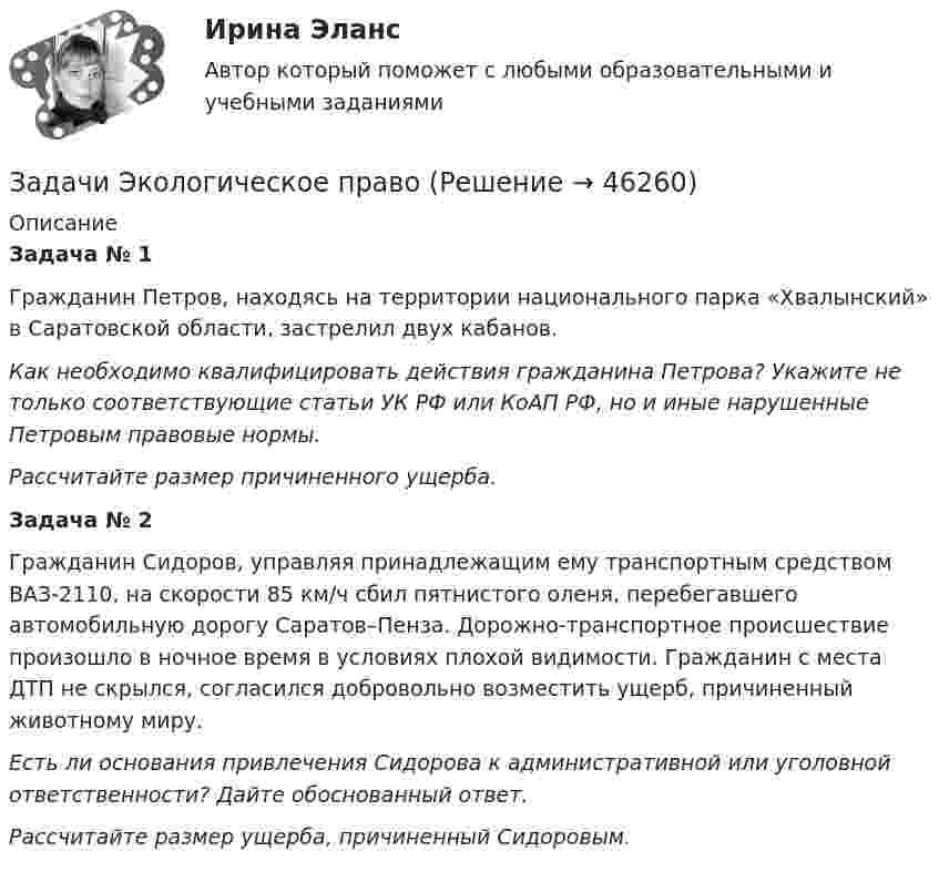      
            Описание
            Задача № 1Гражданин Петров, находясь на территории национального парка «Хвалынский» в Саратовской области, застрелил двух кабанов.Как необходимо квалифицировать действия гражданина Петрова? Укажите не только соответствующие статьи УК РФ или КоАП РФ, но и иные нарушенные Петровым правовые нормы.Рассчитайте размер причиненного ущерба. Задача № 2Гражданин Сидоров, управляя принадлежащим ему транспортным средством ВАЗ-2110, на скорости 85 км/ч сбил пятнистого оленя, перебегавшего автомобильную дорогу Саратов–Пенза. Дорожно-транспортное происшествие произошло в ночное время в условиях плохой видимости. Гражданин с места ДТП не скрылся, согласился добровольно возместить ущерб, причиненный животному миру.Есть ли основания привлечения Сидорова к административной или уголовной ответственности? Дайте обоснованный ответ.Рассчитайте размер ущерба, причиненный Сидоровым.  
            
            
            Задачи Экологическое правоЗадачи Экологическое правоЗадачи Экологическое правоЗадачи Экологическое правоЗадачи экономик 2 штЗадачи экономик 5 штЗадачи экономикаЗадачи, функции и методы работы менеджераЗадачи, функции, отделов и служб по PR в государственных организациях и учреждениях, общественных объединениях, политических партияхЗадачи ценообразованиеЗадачи ценообразование 2 часть Задачи эклнлмика 4 штЗадачи эклнлмика 4 штЗадачи экнонмика предприятия 7 шт
