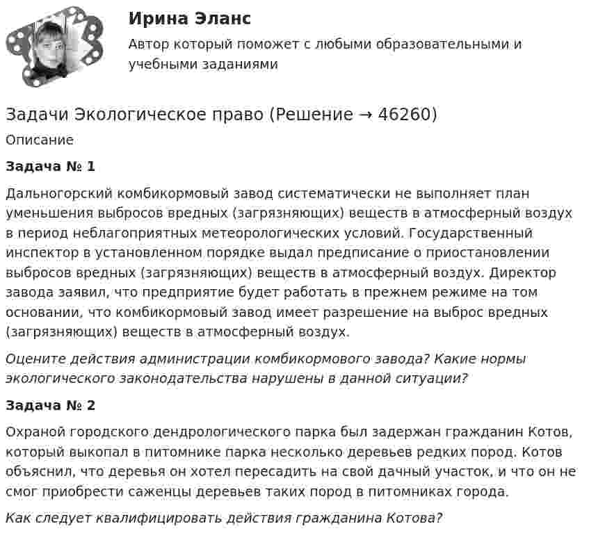      
            Описание
             Задача № 1Дальногорский комбикормовый завод систематически не выполняет план уменьшения выбросов вредных (загрязняющих) веществ в атмосферный воздух в период неблагоприятных метеорологических условий. Государственный инспектор в установленном порядке выдал предписание о приостановлении выбросов вредных (загрязняющих) веществ в атмосферный воздух. Директор завода заявил, что предприятие будет работать в прежнем режиме на том основании, что комбикормовый завод имеет разрешение на выброс вредных (загрязняющих) веществ в атмосферный воздух.Оцените действия администрации комбикормового завода? Какие нормы экологического законодательства нарушены в данной ситуации? Задача № 2Охраной городского дендрологического парка был задержан гражданин Котов, который выкопал в питомнике парка несколько деревьев редких пород. Котов объяснил, что деревья он хотел пересадить на свой дачный участок, и что он не смог приобрести саженцы деревьев таких пород в питомниках города.Как следует квалифицировать действия гражданина Котова?  
            
            
            Задачи Экологическое правоЗадачи Экологическое правоЗадачи экономик 2 штЗадачи экономик 5 штЗадачи экономикаЗадачи экономикаЗадачи экономикаЗадачи ценообразованиеЗадачи ценообразование 2 часть Задачи эклнлмика 4 штЗадачи эклнлмика 4 штЗадачи экнонмика предприятия 7 штЗадачи Экологическое правоЗадачи Экологическое право