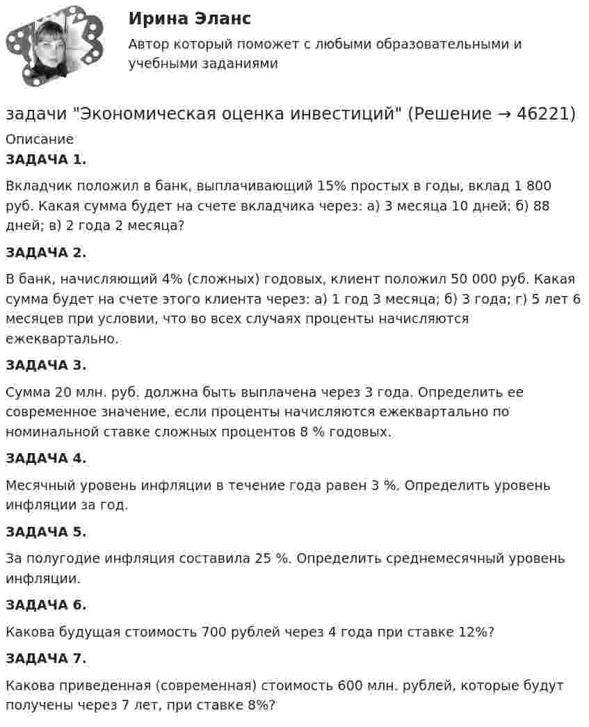      
            Описание
            ЗАДАЧА 1.	Вкладчик положил в банк, выплачивающий 15% простых в годы, вклад 1 800 руб. Какая сумма будет на счете вкладчика через: а) 3 месяца 10 дней; б) 88 дней; в) 2 года 2 месяца?ЗАДАЧА 2.	В банк, начисляющий 4% (сложных) годовых, клиент положил 50 000 руб. Какая сумма будет на счете этого клиента через: а) 1 год 3 месяца; б) 3 года; г) 5 лет 6 месяцев при условии, что во всех случаях проценты начисляются ежеквартально.ЗАДАЧА 3.	Сумма 20 млн. руб. должна быть выплачена через 3 года. Определить ее современное значение, если проценты начисляются ежеквартально по номинальной ставке сложных процентов 8 % годовых.ЗАДАЧА 4.	Месячный уровень инфляции в течение года равен 3 %. Определить уровень инфляции за год.ЗАДАЧА 5.	За полугодие инфляция составила 25 %. Определить среднемесячный уровень инфляции.ЗАДАЧА 6.	Какова будущая стоимость 700 рублей через 4 года при ставке 12%?ЗАДАЧА 7.	Какова приведенная (современная) стоимость 600 млн. рублей, которые будут получены через 7 лет, при ставке 8%?  
            
            
            задачи. экономика труда. Рассчитайте индивидуальную и коллективную сдельные расценку за 1 000 рубзадачи Экономическая оценка инвестицийЗадачи, экономический анализ, 5 вариант (финунивер, Департамент бизнес - аналитики)Задачи экононмика 2 штЗадачи экононмика 4 штЗадачи экононмика 8 штЗадачи экэномика 2 штЗадачи экономика предприятия 4 штЗадачи экономика предприятия 4 штЗадачи экономика предприятия 6 штЗадачи экономика предприятия 8 штЗадачи экономика предприятия 8 штЗадачи экономика производствазадачи_экономика труда
