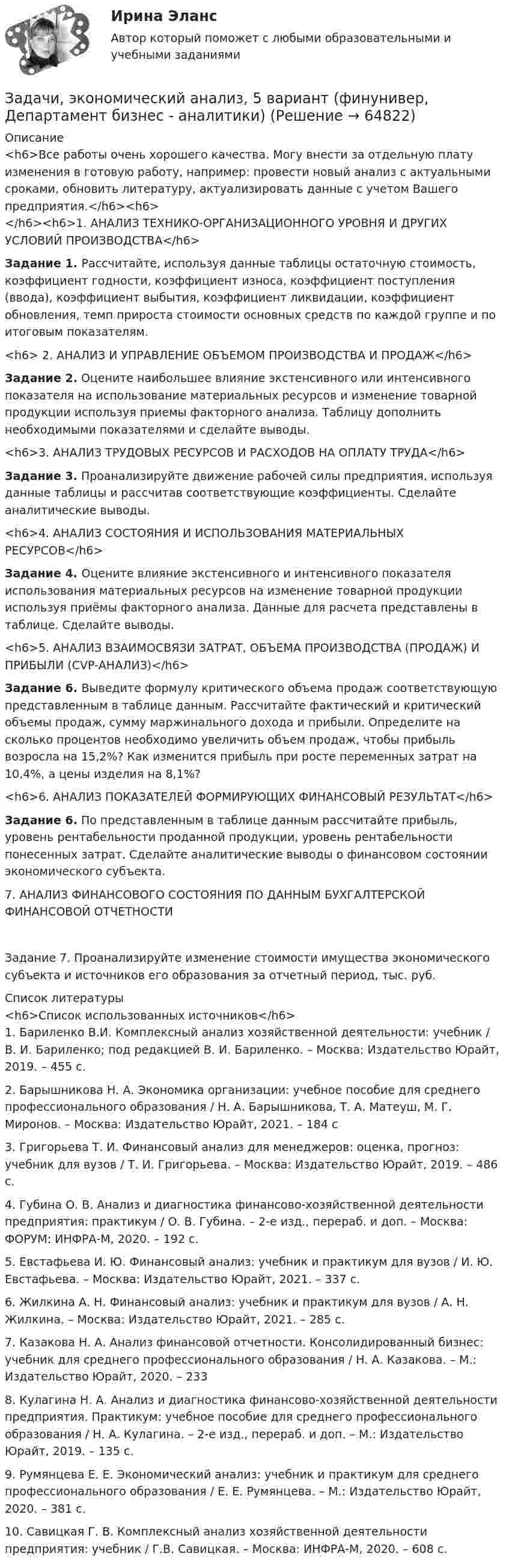     
            Описание
            <h6>Все работы очень хорошего качества. Могу внести за отдельную плату изменения в готовую работу, например: провести новый анализ с актуальными сроками, обновить литературу, актуализировать данные с учетом Вашего предприятия.</h6><h6></h6><h6>1. АНАЛИЗ ТЕХНИКО-ОРГАНИЗАЦИОННОГО УРОВНЯ И ДРУГИХ УСЛОВИЙ ПРОИЗВОДСТВА</h6>  Задание 1.   Рассчитайте, используя данные таблицы остаточную стоимость, коэффициент годности, коэффициент износа, коэффициент поступления (ввода), коэффициент выбытия, коэффициент ликвидации, коэффициент обновления, темп прироста стоимости основных средств по каждой группе и по итоговым показателям.<h6>    2. АНАЛИЗ И УПРАВЛЕНИЕ ОБЪЕМОМ ПРОИЗВОДСТВА И ПРОДАЖ</h6>  Задание 2. Оцените наибольшее влияние экстенсивного или интенсивного показателя на использование материальных ресурсов и изменение товарной продукции используя приемы факторного анализа. Таблицу дополнить необходимыми показателями и сделайте выводы.<h6>3. АНАЛИЗ ТРУДОВЫХ РЕСУРСОВ И РАСХОДОВ НА ОПЛАТУ ТРУДА</h6>  Задание 3. Проанализируйте движение рабочей силы предприятия, используя данные таблицы и рассчитав соответствующие коэффициенты. Сделайте аналитические выводы.<h6>4. АНАЛИЗ СОСТОЯНИЯ И ИСПОЛЬЗОВАНИЯ МАТЕРИАЛЬНЫХ РЕСУРСОВ</h6>  Задание 4. Оцените влияние экстенсивного и интенсивного показателя использования материальных ресурсов на изменение товарной продукции используя приёмы факторного анализа. Данные для расчета представлены в таблице. Сделайте выводы.<h6>5. АНАЛИЗ ВЗАИМОСВЯЗИ ЗАТРАТ, ОБЪЕМА ПРОИЗВОДСТВА (ПРОДАЖ) И ПРИБЫЛИ (CVP-АНАЛИЗ)</h6>  Задание 6. Выведите формулу критического объема продаж соответствующую представленным в таблице данным. Рассчитайте фактический и критический объемы продаж, сумму маржинального дохода и прибыли. Определите на сколько процентов необходимо увеличить объем продаж, чтобы прибыль возросла на 15,2%? Как изменится прибыль при росте переменных затрат на 10,4%, а цены изделия на 8,1%?<h6>6. АНАЛИЗ ПОКАЗАТЕЛЕЙ ФОРМИРУЮЩИХ ФИНАНСОВЫЙ РЕЗУЛЬТАТ</h6>  Задание 6. По представленным в таблице данным рассчитайте прибыль, уровень рентабельности проданной продукции, уровень рентабельности понесенных затрат. Сделайте аналитические выводы о финансовом состоянии экономического субъекта.7. АНАЛИЗ ФИНАНСОВОГО СОСТОЯНИЯ ПО ДАННЫМ БУХГАЛТЕРСКОЙ ФИНАНСОВОЙ ОТЧЕТНОСТИЗадание 7. Проанализируйте изменение стоимости имущества экономического субъекта и источников его образования за отчетный период, тыс. руб.   
            Список литературы
            <h6>Список использованных источников</h6>	1.             Бариленко В.И. Комплексный анализ хозяйственной деятельности: учебник / В. И. Бариленко; под редакцией В. И. Бариленко. – Москва: Издательство Юрайт, 2019. – 455 с.	2.             Барышникова Н. А. Экономика организации: учебное пособие для среднего профессионального образования / Н. А. Барышникова, Т. А. Матеуш, М. Г. Миронов. – Москва: Издательство Юрайт, 2021. – 184 с	3.             Григорьева Т. И. Финансовый анализ для менеджеров: оценка, прогноз: учебник для вузов / Т. И. Григорьева. – Москва: Издательство Юрайт, 2019. – 486 с. 	4.             Губина О. В. Анализ и диагностика финансово-хозяйственной деятельности предприятия: практикум / О. В. Губина. – 2-е изд., перераб. и доп. – Москва: ФОРУМ: ИНФРА-М, 2020. – 192 с.	5.             Евстафьева И. Ю. Финансовый анализ: учебник и практикум для вузов / И. Ю. Евстафьева. – Москва: Издательство Юрайт, 2021. – 337 с.	6.             Жилкина А. Н. Финансовый анализ: учебник и практикум для вузов / А. Н. Жилкина. – Москва: Издательство Юрайт, 2021. – 285 с. 	7.             Казакова Н. А. Анализ финансовой отчетности. Консолидированный бизнес: учебник для среднего профессионального образования / Н. А. Казакова. – М.: Издательство Юрайт, 2020. – 233	8.             Кулагина Н. А. Анализ и диагностика финансово-хозяйственной деятельности предприятия. Практикум: учебное пособие для среднего профессионального образования / Н. А. Кулагина. – 2-е изд., перераб. и доп. – М.: Издательство Юрайт, 2019. – 135 с.	9.             Румянцева Е. Е. Экономический анализ: учебник и практикум для среднего профессионального образования / Е. Е. Румянцева. – М.: Издательство Юрайт, 2020. – 381 с.	10.         Савицкая Г. В. Комплексный анализ хозяйственной деятельности предприятия: учебник / Г.В. Савицкая. – Москва: ИНФРА-М, 2020. – 608 с.  
            
            
            задачи Экономическая оценка инвестицийЗадачи, экономический анализ, 5 вариант (финунивер, Департамент бизнес - аналитики)Задачи экононмика 2 штЗадачи экононмика 4 штЗадачи экононмика 8 штЗадачи экэномика 2 штЗадачи Юридическая психологияЗадачи экономика предприятия 4 штЗадачи экономика предприятия 6 штЗадачи экономика предприятия 8 штЗадачи экономика предприятия 8 штЗадачи экономика производствазадачи_экономика трудаЗадачи экономика труда 5 шт