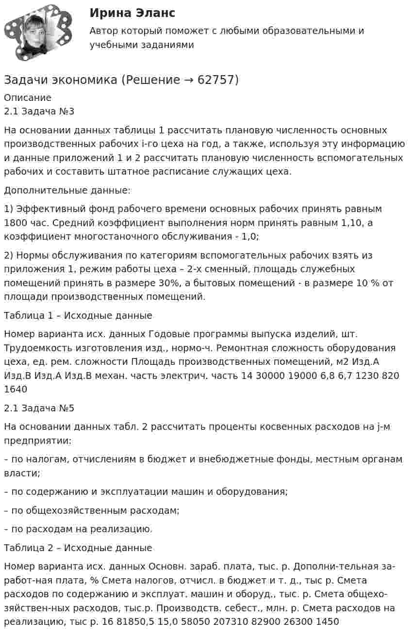      
            Описание
            2.1 Задача №3На основании данных таблицы 1 рассчитать плановую численность основных производственных рабочих i-го цеха на год, а также, используя эту информацию и данные приложений 1 и 2 рассчитать плановую численность вспомогательных рабочих и составить штатное расписание служащих цеха.Дополнительные данные:1) Эффективный фонд рабочего времени основных рабочих принять равным 1800 час. Средний коэффициент выполнения норм принять равным 1,10, а коэффициент многостаночного обслуживания - 1,0;2) Нормы обслуживания по категориям вспомогательных рабочих взять из приложения 1, режим работы цеха – 2-х сменный, площадь служебных помещений принять в размере 30%, а бытовых помещений - в размере 10 % от площади производственных помещений.Таблица 1 – Исходные данныеНомер варианта исх. данных	Годовые программы выпуска изделий, шт.	Трудоемкость изготовления изд., нормо-ч.	Ремонтная сложность оборудования цеха, ед. рем. сложности	Площадь производственных помещений, м2 	Изд.А	Изд.В	Изд.А	Изд.В	механ. часть	электрич. часть	 14	30000	19000	6,8	6,7	1230	820	16402.1 Задача №5На основании данных табл. 2 рассчитать проценты косвенных расходов на j-м предприятии:– по налогам, отчислениям в бюджет и внебюджетные фонды, местным органам власти;– по содержанию и эксплуатации машин и оборудования;– по общехозяйственным расходам;– по расходам на реализацию.Таблица 2 – Исходные данныеНомер варианта исх. данных	Основн. зараб. плата, тыс. р.	Дополни-тельная за-работ-ная плата, %	Смета налогов, отчисл. в бюджет и т. д., тыс р.	Смета расходов по содержанию и эксплуат. машин и оборуд., тыс. р.	Смета общехо-зяйствен-ных расходов, тыс.р.	Производств. себест., млн. р.	Смета расходов на реализацию, тыс р. 16	81850,5	15,0	58050	207310	82900	26300	1450   
            
            
            Задачи экономикаЗадачи экономикаЗадачи экономикаЗадачи экономикаЗадачи экономикаЗадачи экономикаЗадачи экономикаЗадачи экнонмика предприятия 7 штЗадачи Экологическое правоЗадачи Экологическое правоЗадачи Экологическое правоЗадачи Экологическое правоЗадачи Экологическое правоЗадачи экономик 2 шт