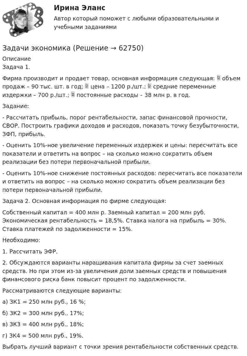      
            Описание
            Задача 1.Фирма производит и продает товар, основная информация следующая:  объем продаж – 90 тыс. шт. в год;  цена – 1200 р./шт.;  средние переменные издержки – 700 р./шт.;  постоянные расходы – 38 млн р. в год. Задание: - Рассчитать прибыль, порог рентабельности, запас финансовой прочности, СВОР. Построить графики доходов и расходов, показать точку безубыточности, ЗФП, прибыль. - Оценить 10%-ное увеличение переменных издержек и цены: пересчитать все показатели и ответить на вопрос – на сколько можно сократить объем реализации без потери первоначальной прибыли. - Оценить 10%-ное снижение постоянных расходов: пересчитать все показатели и ответить на вопрос – на сколько можно сократить объем реализации без потери первоначальной прибыли.Задача 2. Основная информация по фирме следующая: Собственный капитал = 400 млн р. Заемный капитал = 200 млн руб. Экономическая рентабельность = 18,5%. Ставка налога на прибыль = 30%. Ставка платежей по задолженности = 15%. Необходимо:1.	Рассчитать ЭФР.2.	Обсуждаются варианты наращивания капитала фирмы за счет заемных средств. Но при этом из-за увеличения доли заемных средств и повышения финансового риска банк повысит процент по задолженности.Рассматриваются следующие варианты:а) ЗК1 = 250 млн руб., 16 %; б) ЗК2 = 300 млн руб., 17%; в) ЗК3 = 400 млн руб., 18%; г) ЗК4 = 500 млн руб., 19%. Выбрать лучший вариант с точки зрения рентабельности собственных средств.   
            
            
            Задачи экономикаЗадачи экономикаЗадачи экономикаЗадачи экономикаЗадачи экономикаЗадачи экономикаЗадачи экономикаЗадачи Экологическое правоЗадачи Экологическое правоЗадачи Экологическое правоЗадачи Экологическое правоЗадачи Экологическое правоЗадачи экономик 2 штЗадачи экономик 5 шт