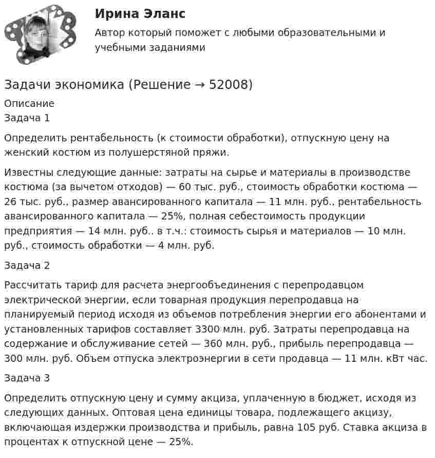      
            Описание
            	Задача 1	Определить рентабельность (к стоимости обработки), отпускную цену на женский костюм из полушерстяной пряжи.Известны следующие данные: затраты на сырье и материалы в производстве костюма (за вычетом отходов) — 60 тыс. руб., стоимость обработки костюма — 26 тыс. руб., размер авансированного капитала — 11 млн. руб., рентабельность авансированного капитала — 25%, полная себестоимость продукции предприятия — 14 млн. руб.. в т.ч.: стоимость сырья и материалов — 10 млн. руб., стоимость обработки — 4 млн. руб.Задача 2Рассчитать тариф для расчета энергообъединения с перепродавцом электрической энергии, если товарная продукция перепродавца на планируемый период исходя из объемов потребления энергии его абонентами и установленных тарифов составляет 3300 млн. руб. Затраты перепродавца на содержание и обслуживание сетей — 360 млн. руб., прибыль перепродавца — 300 млн. руб. Объем отпуска электроэнергии в сети продавца — 11 млн. кВт час.Задача 3Определить отпускную цену и сумму акциза, уплаченную в бюджет, исходя из следующих данных. Оптовая цена единицы товара, подлежащего акцизу, включающая издержки производства и прибыль, равна 105 руб. Ставка акциза в процентах к отпускной цене — 25%.  
            
            
            Задачи экономикаЗадачи экономикаЗадачи экономикаЗадачи экономикаЗадачи экономикаЗадачи экономикаЗадачи экономика 13 штЗадачи Экологическое правоЗадачи Экологическое правоЗадачи Экологическое правоЗадачи Экологическое правоЗадачи экономик 2 штЗадачи экономик 5 штЗадачи экономика