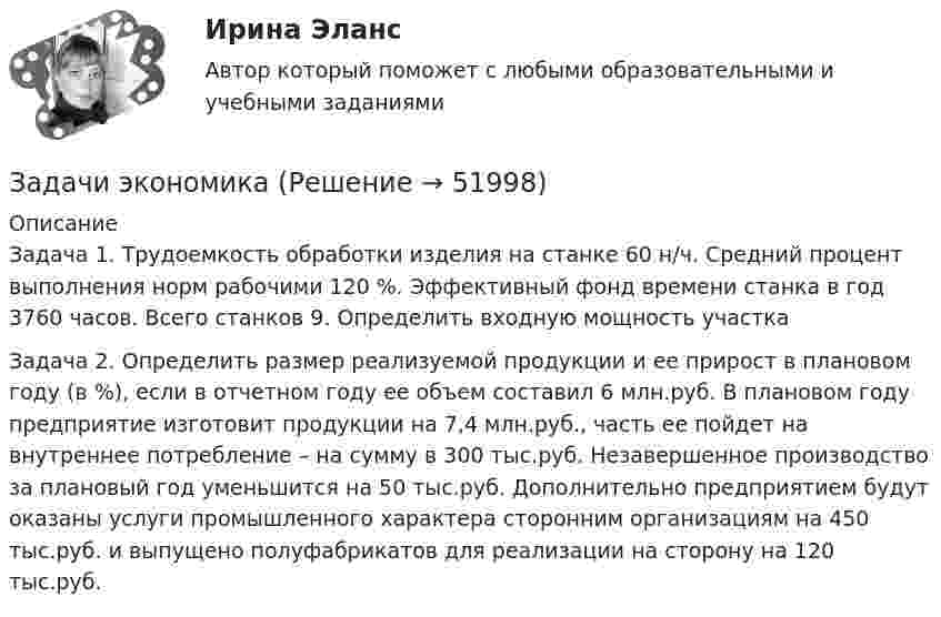      
            Описание
            Задача 1. Трудоемкость обработки изделия на станке 60 н/ч. Средний процент выполнения норм рабочими 120 %. Эффективный фонд времени станка в год 3760 часов. Всего станков 9. Определить входную мощность участкаЗадача 2. Определить размер реализуемой продукции и ее прирост в плановом году (в %), если в отчетном году ее объем составил 6 млн.руб. В плановом году предприятие изготовит продукции на 7,4 млн.руб., часть ее пойдет на внутреннее потребление – на сумму в 300 тыс.руб. Незавершенное производство за плановый год уменьшится на 50 тыс.руб. Дополнительно предприятием будут оказаны услуги промышленного характера сторонним организациям на 450 тыс.руб. и выпущено полуфабрикатов для реализации на сторону на 120 тыс.руб.  
            
            
            Задачи экономик 5 штЗадачи экономикаЗадачи экономикаЗадачи экономикаЗадачи экономикаЗадачи экономикаЗадачи экономикаЗадачи эклнлмика 4 штЗадачи экнонмика предприятия 7 штЗадачи Экологическое правоЗадачи Экологическое правоЗадачи Экологическое правоЗадачи Экологическое правоЗадачи Экологическое право