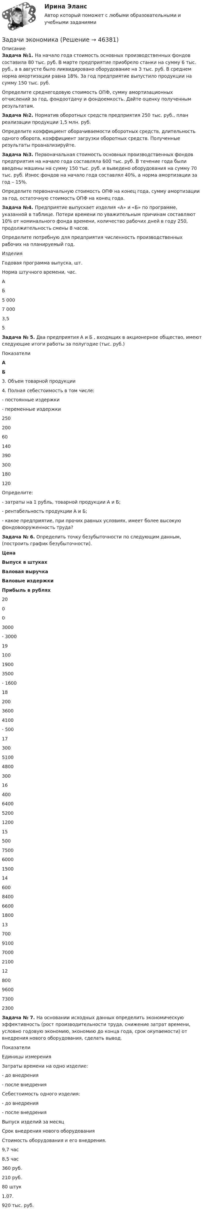      
            Описание
             Задача №1. На начало года стоимость основных производственных  фондов составила 80 тыс. руб. В марте предприятие приобрело станки на сумму 6 тыс. руб., а в августе было ликвидировано оборудование на 3 тыс. руб. В среднем норма амортизации равна 18%. За год предприятие выпустило продукции на сумму 150 тыс. руб.Определите среднегодовую стоимость ОПФ, сумму амортизационных отчислений за год, фондоотдачу и фондоемкость. Дайте оценку полученным результатам. Задача №2. Норматив оборотных средств предприятия 250 тыс. руб., план реализации продукции 1,5 млн. руб.Определите коэффициент оборачиваемости оборотных средств, длительность одного оборота, коэффициент загрузки оборотных средств. Полученные результаты проанализируйте. Задача №3. Первоначальная стоимость основных производственных фондов предприятия на начало года составляла 600 тыс. руб. В течение года были введены машины на сумму 150 тыс. руб. и выведено оборудования на сумму 70 тыс. руб. Износ фондов на начало года составлял 40%, а норма амортизации за год – 15%.Определите первоначальную стоимость ОПФ на конец года, сумму амортизации за год, остаточную стоимость ОПФ на конец года.  Задача №4. Предприятие выпускает изделия «А» и «Б» по программе, указанной в таблице. Потери времени по уважительным причинам составляют 10% от номинального фонда времени, количество рабочих дней в году 250, продолжительность смены 8 часов.Определите потребную для предприятия численность производственных рабочих на планируемый год.   Изделия Годовая программа выпуска, шт. Норма штучного времени, час. АБ 5 0007 000 3,55 Задача № 5. Два предприятия А и Б , входящих в акционерное общество, имеют следующие итоги работы за полугодие (тыс. руб.)   Показатели  А Б   3.       Объем товарной продукции4.       Полная себестоимость в том числе:-         постоянные издержки-         переменные издержки 25020060140 390300180120 Определите:-         затраты на 1 рубль, товарной продукции А и Б; -         рентабельность продукции А и Б;-         какое предприятие, при прочих равных условиях, имеет более высокую фондовооруженность труда? Задача № 6. Определить точку безубыточности по следующим данным, (построить график безубыточности).  Цена Выпуск в штуках Валовая выручка Валовые издержки Прибыль в рублях   20 0 0 3000  - 3000   19 100 1900  3500 - 1600    18 200  3600 4100 - 500    17 300  5100 4800 300    16 400 6400  5200 1200    15 500  7500 6000 1500    14 600  8400 6600 1800    13 700  9100 7000 2100    12 800  9600 7300 2300  Задача № 7. На основании исходных данных определить экономическую эффективность (рост производительности труда, снижение затрат времени, условно годовую экономию, экономию до конца года, срок окупаемости) от внедрения нового оборудования, сделать вывод.   Показатели Единицы измерения   Затраты времени на одно изделие:-         до внедрения-         после внедренияСебестоимость одного изделия:-         до внедрения-         после внедренияВыпуск изделий за месяцСрок внедрения нового оборудованияСтоимость оборудования и его внедрения. 9,7 час8,5 час 360 руб.210 руб.80 штук1.07.920 тыс. руб.   
            
            
            Задачи экономикаЗадачи экономикаЗадачи экономикаЗадачи экономикаЗадачи экономикаЗадачи экономика 13 штЗадачи экономика 16 штЗадачи Экологическое правоЗадачи Экологическое правоЗадачи Экологическое правоЗадачи экономик 2 штЗадачи экономик 5 штЗадачи экономикаЗадачи экономика