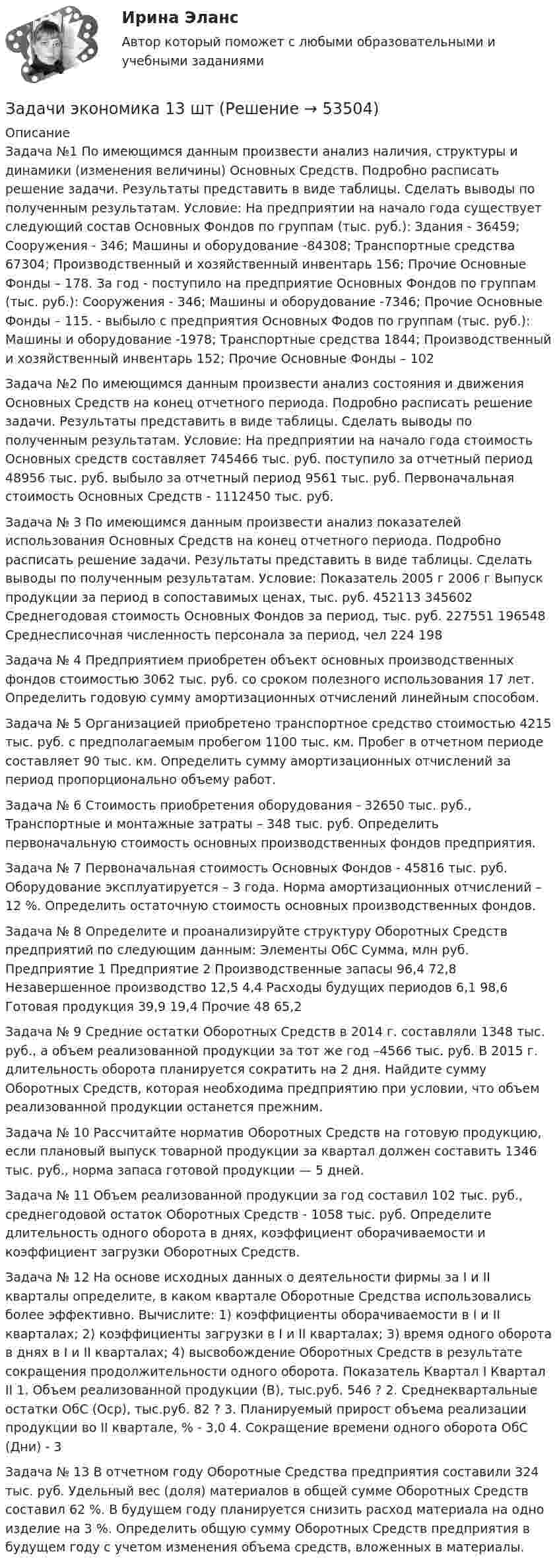      
            Описание
            Задача №1 По имеющимся данным произвести анализ наличия, структуры и динамики (изменения величины) Основных Средств. Подробно расписать решение задачи. Результаты представить в виде таблицы. Сделать выводы по полученным результатам. Условие: На предприятии на начало года существует следующий состав Основных Фондов по группам (тыс. руб.): Здания - 36459; Сооружения - 346; Машины и оборудование -84308; Транспортные средства 67304; Производственный и хозяйственный инвентарь 156; Прочие Основные Фонды – 178. За год - поступило на предприятие Основных Фондов  по группам (тыс. руб.): Сооружения - 346; Машины и оборудование -7346; Прочие Основные Фонды – 115. - выбыло с предприятия Основных Фодов по группам (тыс. руб.): Машины и оборудование -1978; Транспортные средства 1844; Производственный и хозяйственный инвентарь 152; Прочие Основные Фонды – 102 Задача №2 По имеющимся данным произвести анализ состояния и движения Основных Средств на конец отчетного периода. Подробно расписать решение задачи. Результаты представить в виде таблицы. Сделать выводы по полученным результатам. Условие: На предприятии на начало года стоимость Основных средств составляет 745466 тыс. руб. поступило за отчетный период 48956 тыс. руб. выбыло за отчетный период 9561 тыс. руб. Первоначальная стоимость Основных Средств - 1112450 тыс. руб.Задача № 3 По имеющимся данным произвести анализ показателей использования Основных Средств на конец отчетного периода. Подробно расписать решение задачи. Результаты представить в виде таблицы. Сделать выводы по полученным результатам. Условие:   Показатель  2005 г  2006 г    Выпуск продукции за период в сопоставимых ценах, тыс. руб.  452113  345602    Среднегодовая стоимость Основных Фондов за период, тыс. руб.  227551  196548    Среднесписочная численность персонала за период, чел  224  198 Задача № 4 Предприятием приобретен объект основных производственных фондов стоимостью 3062 тыс. руб. со сроком полезного использования 17 лет.  Определить годовую сумму амортизационных отчислений линейным способом.Задача № 5 Организацией приобретено транспортное средство стоимостью 4215 тыс. руб. с предполагаемым пробегом 1100 тыс. км.  Пробег в отчетном периоде составляет 90 тыс. км.  Определить сумму амортизационных отчислений за период пропорционально объему работ.Задача № 6 Стоимость приобретения оборудования - 32650 тыс. руб.,   Транспортные и монтажные затраты – 348 тыс. руб.  Определить первоначальную стоимость основных производственных фондов предприятия.Задача № 7 Первоначальная стоимость Основных Фондов - 45816 тыс. руб.  Оборудование эксплуатируется – 3 года.  Норма амортизационных отчислений – 12 %.  Определить остаточную стоимость основных производственных фондов.Задача № 8 Определите и проанализируйте структуру Оборотных Средств предприятий по следующим данным: Элементы ОбС  Сумма, млн руб.    Предприятие 1  Предприятие 2    Производственные запасы  96,4  72,8    Незавершенное производство  12,5  4,4    Расходы будущих периодов  6,1  98,6    Готовая продукция  39,9  19,4    Прочие  48  65,2Задача № 9 Средние остатки Оборотных Средств в 2014 г. составляли 1348 тыс. руб., а объем реализованной продукции за тот же год –4566 тыс. руб. В 2015 г. длительность оборота планируется сократить на 2 дня. Найдите сумму Оборотных Средств, которая необходима предприятию при условии, что объем реализованной продукции останется прежним.Задача № 10 Рассчитайте норматив Оборотных Средств на готовую продукцию, если плановый выпуск товарной продукции за квартал должен составить 1346 тыс. руб., норма запаса готовой продукции — 5 дней.Задача № 11 Объем реализованной продукции за год составил 102 тыс. руб., среднегодовой остаток Оборотных Средств - 1058 тыс. руб. Определите длительность одного оборота в днях, коэффициент оборачиваемости и коэффициент загрузки Оборотных Средств.Задача № 12 На основе исходных данных о деятельности фирмы за I и II кварталы определите, в каком квартале Оборотные Средства использовались более эффективно. Вычислите: 1) коэффициенты оборачиваемости в I и II кварталах; 2) коэффициенты загрузки в I и II кварталах; 3) время одного оборота в днях в I и II кварталах; 4) высвобождение Оборотных Средств в результате сокращения продолжительности одного оборота.   Показатель  Квартал I  Квартал II    1. Объем реализованной продукции (В), тыс.руб.  546  ?    2. Среднеквартальные остатки ОбС (Оср), тыс.руб.  82  ?    3. Планируемый прирост объема реализации продукции   во II квартале, %  -  3,0    4. Сокращение времени одного оборота ОбС (Дни)  -  3  Задача № 13 В отчетном году Оборотные Средства предприятия составили 324 тыс. руб. Удельный вес (доля) материалов в общей сумме Оборотных Средств составил 62 %. В будущем году планируется снизить расход материала на одно изделие на 3 %.  Определить общую сумму Оборотных Средств предприятия в будущем году с учетом изменения объема средств, вложенных в материалы.  
            
            
            Задачи экономикаЗадачи экономика 13 штЗадачи экономика 16 штЗадачи экономика 17 штЗадачи экономика 2 штЗадачи экономика 2 штЗадачи экономика 2 штЗадачи экономик 5 штЗадачи экономикаЗадачи экономикаЗадачи экономикаЗадачи экономикаЗадачи экономикаЗадачи экономика