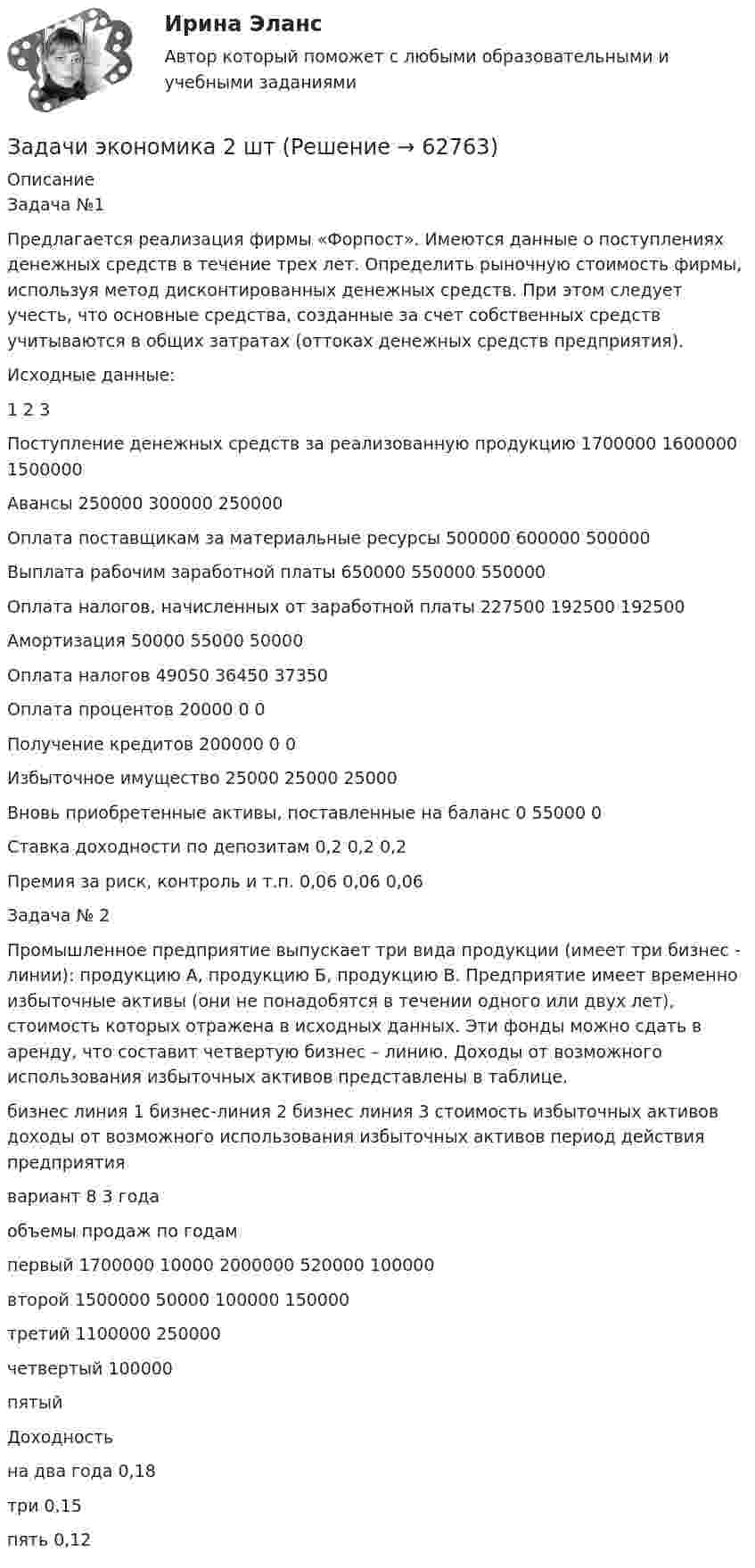      
            Описание
            Задача №1Предлагается реализация фирмы «Форпост». Имеются данные о поступлениях денежных средств в течение трех лет. Определить рыночную стоимость фирмы, используя метод дисконтированных денежных средств. При этом следует учесть, что основные средства, созданные за счет собственных средств учитываются в общих затратах (оттоках денежных средств предприятия).Исходные данные:	1	2	3Поступление денежных средств за реализованную продукцию	1700000	1600000	1500000Авансы	250000	300000	250000Оплата поставщикам за материальные ресурсы	500000	600000	500000Выплата рабочим заработной платы	650000	550000	550000Оплата налогов, начисленных от заработной платы	227500	192500	192500Амортизация	50000	55000	50000Оплата налогов	49050	36450	37350Оплата процентов	20000	0	0Получение кредитов	200000	0	0Избыточное имущество	25000	25000	25000Вновь приобретенные активы, поставленные на баланс 	0	55000	0Ставка доходности по депозитам 	0,2	0,2	0,2Премия за риск, контроль и т.п. 	0,06	0,06	0,06Задача № 2Промышленное предприятие выпускает три вида продукции (имеет три бизнес - линии): продукцию А, продукцию Б, продукцию В. Предприятие имеет временно избыточные активы (они не понадобятся в течении одного или двух лет), стоимость которых отражена в исходных данных. Эти фонды можно сдать в аренду, что составит четвертую бизнес – линию. Доходы от возможного использования избыточных активов представлены в таблице. 	бизнес линия 1	бизнес-линия 2	бизнес линия 3	стоимость избыточных активов	доходы от возможного использования избыточных активов	период действия предприятия 	вариант 8	 	 	 	 	3 годаобъемы продаж по годам	 					 первый 	1700000	10000	2000000	520000	100000	 второй	1500000	50000	100000		150000	 третий	1100000	250000				 четвертый 	 		100000			 пятый	 					  	Доходность 	 					 на два года	0,18					 три	0,15					 пять	0,12	 	 	 	 	    
            
            
            Задачи экономика 2 штЗадачи экономика 2 штЗадачи экономика 2 штЗадачи экономика 2 штЗадачи экономика 2 штЗадачи экономика 2 штЗадачи экономика 2штЗадачи экономика 2 штЗадачи экономика 2 штЗадачи экономика 2 штЗадачи экономика 2 штЗадачи экономика 2 штЗадачи экономика 2 штЗадачи экономика 2 шт