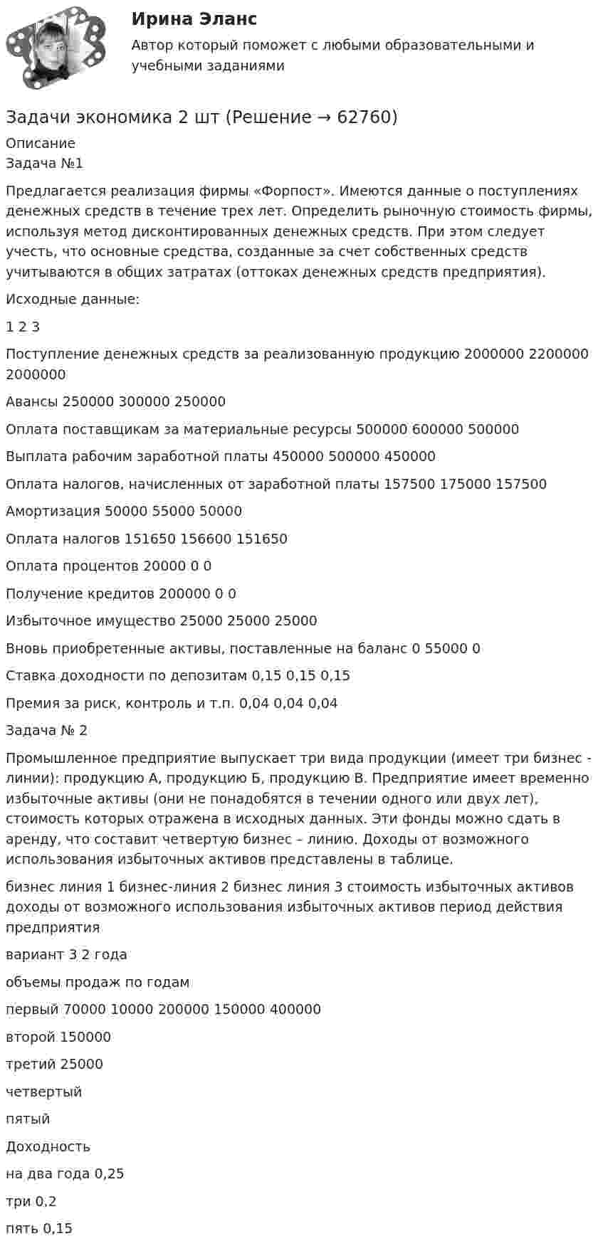      
            Описание
            Задача №1Предлагается реализация фирмы «Форпост». Имеются данные о поступлениях денежных средств в течение трех лет. Определить рыночную стоимость фирмы, используя метод дисконтированных денежных средств. При этом следует учесть, что основные средства, созданные за счет собственных средств учитываются в общих затратах (оттоках денежных средств предприятия).Исходные данные:	1	2	3Поступление денежных средств за реализованную продукцию	2000000	2200000	2000000Авансы	250000	300000	250000Оплата поставщикам за материальные ресурсы	500000	600000	500000Выплата рабочим заработной платы	450000	500000	450000Оплата налогов, начисленных от заработной платы	157500	175000	157500Амортизация	50000	55000	50000Оплата налогов	151650	156600	151650Оплата процентов	20000	0	0Получение кредитов	200000	0	0Избыточное имущество	25000	25000	25000Вновь приобретенные активы, поставленные на баланс 	0	55000	0 Ставка доходности по депозитам 	0,15	0,15	0,15Премия за риск, контроль и т.п. 	0,04	0,04	0,04Задача № 2Промышленное предприятие выпускает три вида продукции (имеет три бизнес - линии): продукцию А, продукцию Б, продукцию В. Предприятие имеет временно избыточные активы (они не понадобятся в течении одного или двух лет), стоимость которых отражена в исходных данных. Эти фонды можно сдать в аренду, что составит четвертую бизнес – линию. Доходы от возможного использования избыточных активов представлены в таблице. 	бизнес линия 1	бизнес-линия 2	бизнес линия 3	стоимость избыточных активов	доходы от возможного использования избыточных активов	период действия предприятия 	вариант 3	 	 	 	 	2 года объемы продаж по годам	 	 	 	 	 	 первый 	70000	10000	200000	150000	400000	 второй	 	150000	 	 	 	 третий	 	25000	 	 	 	 четвертый 	 	 	 	 	 	 пятый	 	 	 	 	 	  Доходность 	 	 	 	 	 	 на два года	0,25	 	 	 	 	 три	0,2	 	 	 	 	 пять	0,15	 	 	 	 	    
            
            
            Задачи экономика 2 штЗадачи экономика 2 штЗадачи экономика 2 штЗадачи экономика 2 штЗадачи экономика 2 штЗадачи экономика 2 штЗадачи экономика 2 штЗадачи экономикаЗадачи экономикаЗадачи экономикаЗадачи экономикаЗадачи экономикаЗадачи экономика 13 штЗадачи экономика 16 шт