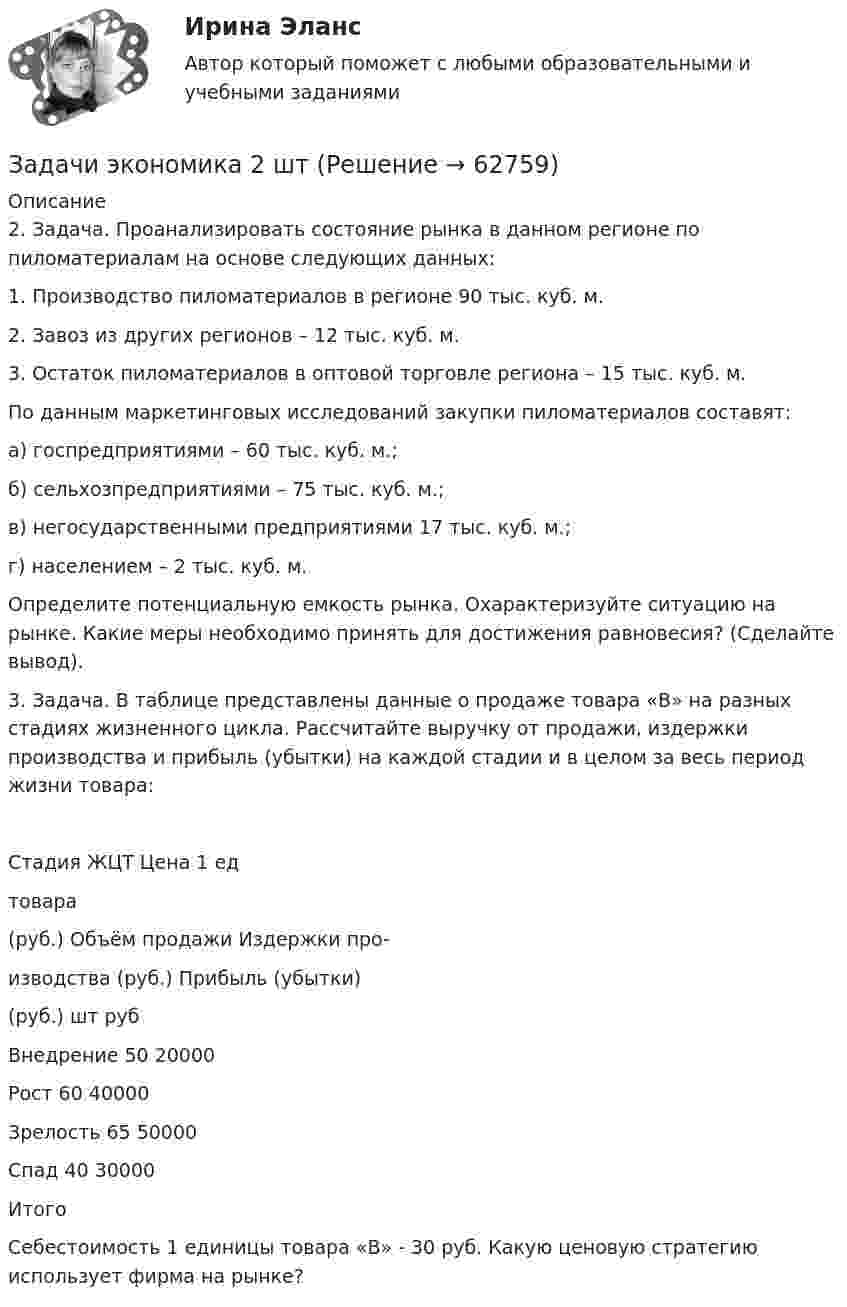      
            Описание
            2. Задача. Проанализировать состояние рынка в данном регионе по пиломатериалам на основе следующих данных:1. Производство пиломатериалов в регионе 90 тыс. куб. м.2. Завоз из других регионов – 12 тыс. куб. м.3. Остаток пиломатериалов в оптовой торговле региона – 15 тыс. куб. м.По данным маркетинговых исследований закупки пиломатериалов составят:а) госпредприятиями – 60 тыс. куб. м.;б) сельхозпредприятиями – 75 тыс. куб. м.;в) негосударственными предприятиями 17 тыс. куб. м.;г) населением – 2 тыс. куб. м.Определите потенциальную емкость рынка. Охарактеризуйте ситуацию на рынке. Какие меры необходимо принять для достижения равновесия? (Сделайте вывод).3. Задача. В таблице представлены данные о продаже товара «В» на разных стадиях жизненного цикла. Рассчитайте выручку от продажи, издержки производства и прибыль (убытки) на каждой стадии и в целом за весь период жизни товара:Стадия ЖЦТ	Цена 1 едтовара(руб.)	Объём продажи	Издержки про-изводства (руб.)	Прибыль (убытки)(руб.) 		шт	руб		Внедрение	50	20000			Рост	60	40000			Зрелость	65	50000			Спад	40	30000			Итого					Себестоимость 1 единицы товара «В» - 30 руб. Какую ценовую стратегию использует фирма на рынке?   
            
            
            Задачи экономика 2 штЗадачи экономика 2 штЗадачи экономика 2 штЗадачи экономика 2 штЗадачи экономика 2 штЗадачи экономика 2 штЗадачи экономика 2 штЗадачи экономика 2 штЗадачи экономика 2 штЗадачи экономика 2 штЗадачи экономика 2 штЗадачи экономика 2 штЗадачи экономика 2 штЗадачи экономика 2 шт