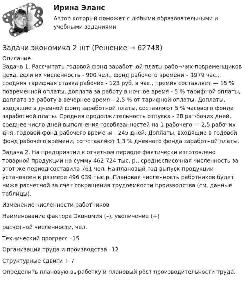      
            Описание
            Задача 1. Рассчитать годовой фонд заработной платы рабо¬чих-повременщиков цеха, если их численность - 900 чел., фонд рабочего времени – 1979 час., средняя тарифная ставка рабочих - 123 руб. в час., премия составляет — 15 % повременной оплаты, доплата за работу в ночное время - 5 % тарифной оплаты, доплата за работу в вечернее время – 2,5 % от тарифной оплаты. Доплаты, входящие в дневной фонд заработной платы, составляют 5 % часового фонда заработной платы. Средняя продолжительность отпуска - 28 ра¬бочих дней, среднее число дней выполнения гособязанностей на 1 рабочего — 2,5 рабочих дня, годовой фонд рабочего времени - 245 дней. Доплаты, входящие в годовой фонд рабочего времени, со¬ставляют 1,3 % дневного фонда заработной платы.Задача 2. На предприятии в отчетном периоде фактически изготовлено товарной продукции на сумму 462 724 тыс. р., среднесписочная численность за этот же период составила 761 чел. На плановый год выпуск продукции установлен в размере 496 039 тыс.р. Плановая численность работников будет ниже расчетной за счет сокращения трудоемкости производства (см. данные таблицы).Изменение численности работниковНаименование фактора	Экономия (–), увеличение (+) расчетной численности, чел.Технический прогресс	–15Организация труда и производства	–12Структурные сдвиги	+ 7Определить плановую выработку и плановый рост производительности труда.   
            
            
            Задачи экономика 2 штЗадачи экономика 2 штЗадачи экономика 2штЗадачи экономика 3 штЗадачи экономика 3 штЗадачи экономика 3 штЗадачи экономика 3 штЗадачи экономика 2 штЗадачи экономика 2 штЗадачи экономика 2 штЗадачи экономика 2 штЗадачи экономика 2 штЗадачи экономика 2 штЗадачи экономика 2 шт