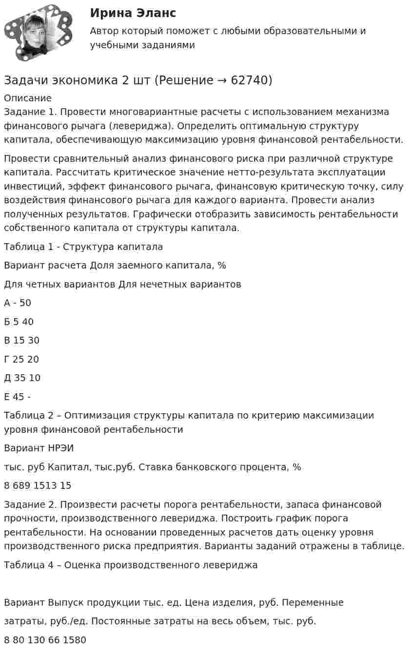      
            Описание
            Задание 1. Провести многовариантные расчеты с использованием механизма финансового рычага (левериджа). Определить оптимальную структуру капитала, обеспечивающую максимизацию уровня финансовой рентабельности. 	Провести сравнительный анализ финансового риска при различной структуре капитала. Рассчитать критическое значение нетто-результата эксплуатации инвестиций, эффект финансового рычага, финансовую критическую точку, силу воздействия финансового рычага для каждого варианта. Провести анализ полученных результатов. Графически отобразить зависимость рентабельности собственного капитала от структуры капитала.  Таблица 1 - Структура капиталаВариант расчета	Доля заемного капитала, %	Для четных вариантов	Для нечетных вариантовА	-	50Б	5	40В 	15	30Г	25	20Д	35	10Е	45	-	 Таблица 2 – Оптимизация структуры капитала по критерию максимизации уровня финансовой рентабельностиВариант	НРЭИтыс. руб	Капитал, тыс.руб.	Ставка банковского процента, %8	689	1513	15Задание 2. Произвести расчеты порога рентабельности, запаса финансовой прочности, производственного левериджа. Построить график порога рентабельности. На основании проведенных расчетов дать оценку уровня производственного риска предприятия. Варианты заданий отражены в таблице.Таблица 4 – Оценка производственного левериджаВариант	Выпуск продукции тыс. ед.	Цена изделия, руб.	Переменныезатраты, руб./ед.	Постоянные затраты на весь объем, тыс. руб. 8	80	130	66	1580   
            
            
            Задачи экономика 2 штЗадачи экономика 2 штЗадачи экономика 2 штЗадачи экономика 2 штЗадачи экономика 2 штЗадачи экономика 2 штЗадачи экономика 2 штЗадачи экономика 2 штЗадачи экономика 2 штЗадачи экономика 2 штЗадачи экономика 2 штЗадачи экономика 2 штЗадачи экономика 2 штЗадачи экономика 2 шт