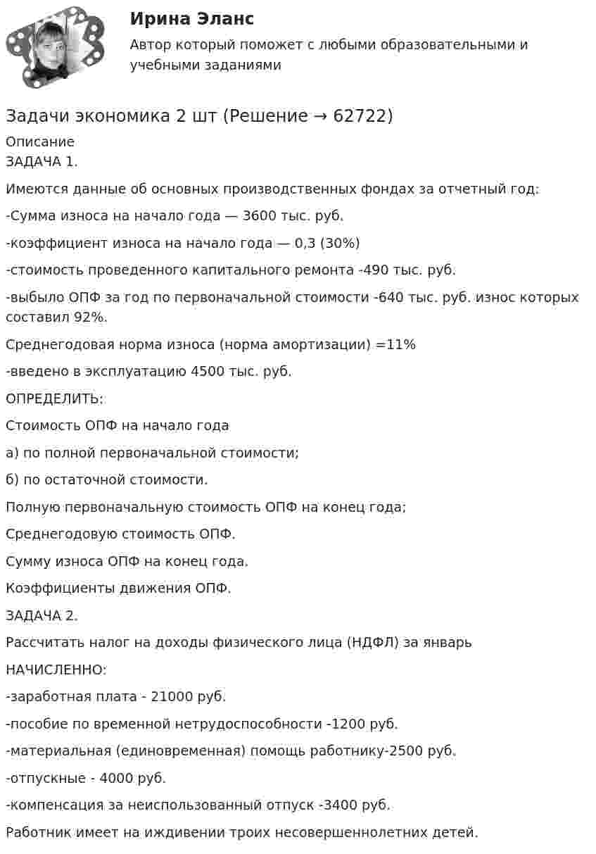      
            Описание
            ЗАДАЧА 1. Имеются данные об основных производственных фондах за отчетный год:-Сумма износа на начало года — 3600 тыс. руб. -коэффициент износа на начало года — 0,3 (30%)  -стоимость проведенного капитального ремонта -490 тыс. руб. -выбыло ОПФ за год по первоначальной стоимости -640 тыс. руб. износ которых составил 92%.  Среднегодовая норма износа (норма амортизации) =11%  -введено в эксплуатацию 4500 тыс. руб.  ОПРЕДЕЛИТЬ:  Стоимость ОПФ на начало года  а) по полной первоначальной стоимости;  б) по остаточной стоимости.  Полную первоначальную стоимость ОПФ на конец года;  Среднегодовую стоимость ОПФ.  Сумму износа ОПФ на конец года. Коэффициенты движения ОПФ. ЗАДАЧА 2. Рассчитать налог на доходы физического лица (НДФЛ) за январь  НАЧИСЛЕННО:  -заработная плата - 21000 руб.  -пособие по временной нетрудоспособности -1200 руб.  -материальная (единовременная) помощь работнику-2500 руб.  -отпускные - 4000 руб.  -компенсация за неиспользованный отпуск -3400 руб.  Работник имеет на иждивении троих несовершеннолетних детей.     
            
            
            Задачи экономика 2 штЗадачи экономика 2 штЗадачи экономика 2 штЗадачи экономика 2 штЗадачи экономика 2 штЗадачи экономика 2 штЗадачи экономика 2 штЗадачи экономикаЗадачи экономика 13 штЗадачи экономика 16 штЗадачи экономика 17 штЗадачи экономика 2 штЗадачи экономика 2 штЗадачи экономика 2 шт