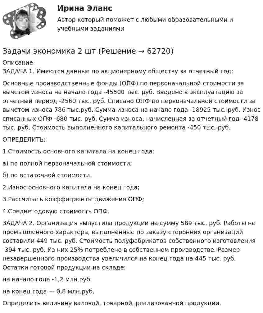      
            Описание
            ЗАДАЧА 1. Имеются данные по акционерному обществу за отчетный год:Основные производственные фонды (ОПФ) по первоначальной стоимости за вычетом износа на начало года -45500 тыс. руб. Введено в эксплуатацию за отчетный период -2560 тыс. руб. Списано ОПФ по первоначальной стоимости за вычетом износа 786 тыс.руб. Сумма износа на начало года -18925 тыс. руб. Износ списанных ОПФ -680 тыс. руб. Сумма износа, начисленная за отчетный год -4178 тыс. руб. Стоимость выполненного капитального ремонта -450 тыс. руб.ОПРЕДЕЛИТЬ:1.Стоимость основного капитала на конец года: а) по полной первоначальной стоимости; б) по остаточной стоимости.2.Износ основного капитала на конец года;3.Рассчитать коэффициенты движения ОПФ;4.Среднегодовую стоимость ОПФ.ЗАДАЧА 2. Организация выпустила продукции на сумму 589 тыс. руб. Работы не промышленного характера, выполненные по заказу сторонних организаций составили 449 тыс. руб. Стоимость полуфабрикатов собственного изготовления -394 тыс. руб. Из них 25% потреблено в собственном производстве. Размер незавершенного производства увеличился на конец года на 445 тыс. руб. Остатки готовой продукции на складе:на начало года -1,2 млн.руб. на конец года — 0,8 млн.руб.Определить величину валовой, товарной, реализованной продукции.   
            
            
            Задачи экономика 2 штЗадачи экономика 2 штЗадачи экономика 2 штЗадачи экономика 2 штЗадачи экономика 2 штЗадачи экономика 2 штЗадачи экономика 2 штЗадачи экономика 2 штЗадачи экономика 2 штЗадачи экономика 2 штЗадачи экономика 2 штЗадачи экономика 2 штЗадачи экономика 2 штЗадачи экономика 2 шт