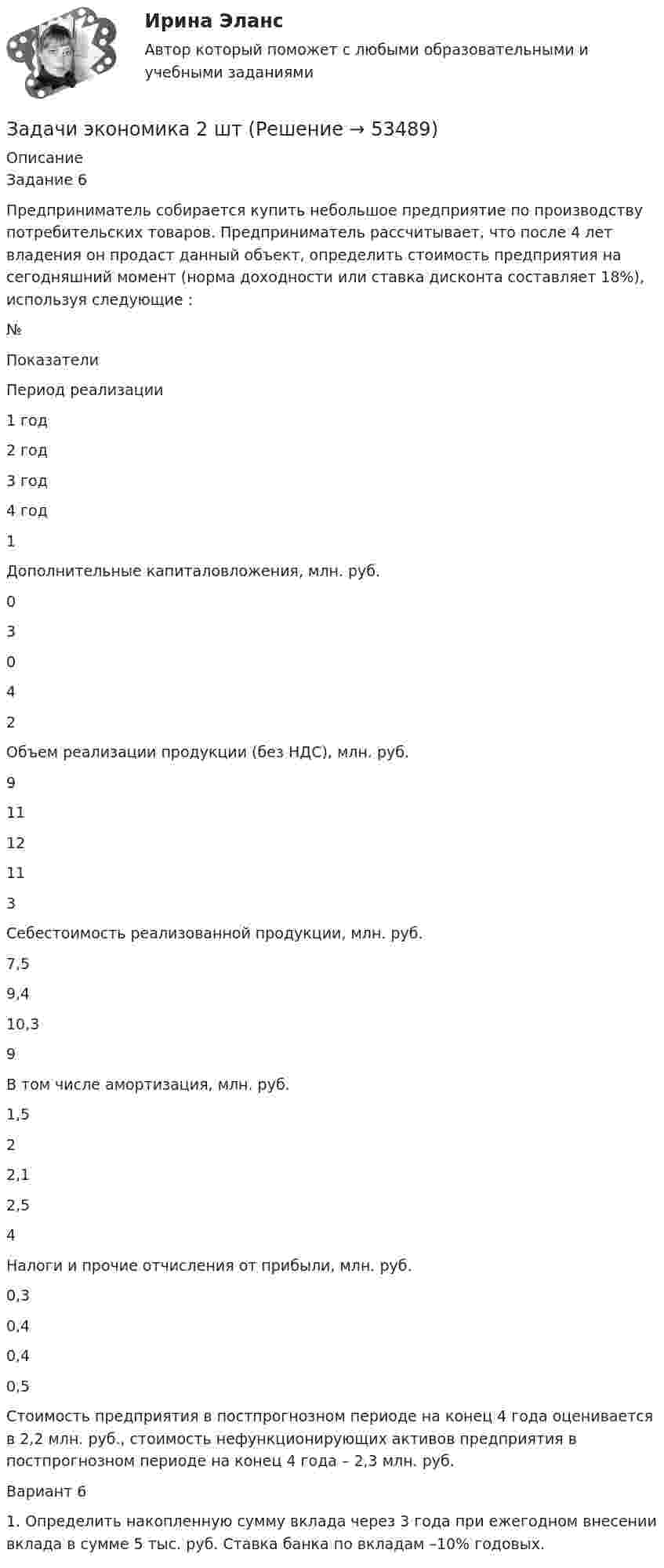     
            Описание
            Задание 6Предприниматель собирается купить небольшое предприятие по производству потребительских товаров. Предприниматель рассчитывает, что после 4 лет владения он продаст данный объект, определить стоимость предприятия на сегодняшний момент (норма доходности или ставка дисконта составляет 18%), используя следующие :   № Показатели Период реализации   1 год 2 год 3 год 4 год   1 Дополнительные капиталовложения, млн. руб. 0 3 0 4   2 Объем реализации продукции (без НДС), млн. руб. 9 11 12 11   3 Себестоимость реализованной продукции, млн. руб. 7,5 9,4 10,3 9  В том числе амортизация, млн. руб. 1,5 2 2,1 2,5   4 Налоги и прочие отчисления от прибыли, млн. руб. 0,3 0,4 0,4 0,5  Стоимость предприятия в постпрогнозном периоде на конец 4 года оценивается в 2,2 млн. руб., стоимость нефункционирующих активов предприятия в постпрогнозном периоде на конец 4 года – 2,3 млн. руб.Вариант 61. Определить накопленную сумму вклада через 3 года при ежегодном внесении вклада в сумме 5 тыс. руб. Ставка банка по вкладам –10% годовых.    
            
            
            Задачи экономика 2 штЗадачи экономика 2 штЗадачи экономика 2 штЗадачи экономика 2 штЗадачи экономика 2 штЗадачи экономика 2 штЗадачи экономика 2 штЗадачи экономикаЗадачи экономикаЗадачи экономика 13 штЗадачи экономика 16 штЗадачи экономика 17 штЗадачи экономика 2 штЗадачи экономика 2 шт