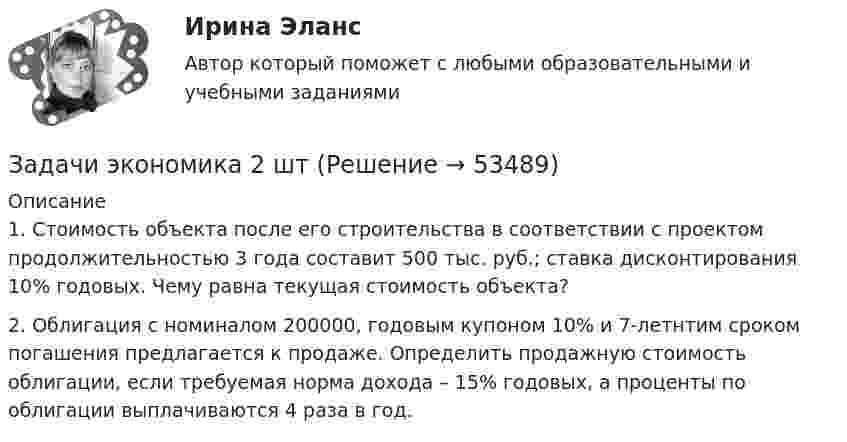      
            Описание
            	1. Стоимость объекта после его строительства в соответствии с проектом продолжительностью 3 года составит 500 тыс. руб.; ставка дисконтирования 10% годовых. Чему равна текущая стоимость объекта? 	2. Облигация с номиналом 200000, годовым купоном 10% и 7-летнтим сроком погашения предлагается к продаже. Определить продажную стоимость облигации, если требуемая норма дохода – 15% годовых, а проценты по облигации выплачиваются 4 раза в год.  
            
            
            Задачи экономика 2 штЗадачи экономика 2 штЗадачи экономика 2 штЗадачи экономика 2 штЗадачи экономика 2 штЗадачи экономика 2 штЗадачи экономика 2 штЗадачи экономика 2 штЗадачи экономика 2 штЗадачи экономика 2 штЗадачи экономика 2 штЗадачи экономика 2 штЗадачи экономика 2 штЗадачи экономика 2 шт