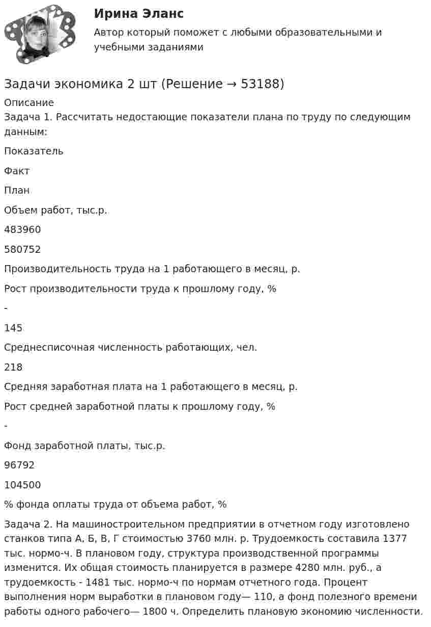      
            Описание
            	Задача 1. Рассчитать недостающие показатели плана по труду по следующим данным:  Показатель Факт План   Объем работ, тыс.р. 483960 580752   Производительность труда на 1 работающего в месяц, р.     Рост производительности труда к прошлому году, % - 145   Среднесписочная численность работающих, чел. 218    Средняя заработная плата на 1 работающего в месяц, р.     Рост средней заработной платы к прошлому году, % -    Фонд заработной платы, тыс.р. 96792 104500   % фонда оплаты труда от объема работ, %  	Задача 2. На машиностроительном предприятии в отчетном году изготовлено станков типа А, Б, В, Г стоимостью 3760 млн. р. Трудо­емкость составила 1377 тыс. нормо-ч. В плановом году, структура производственной программы изменится. Их общая стоимость планируется в размере 4280 млн. руб., а трудоем­кость - 1481 тыс. нормо-ч по нормам отчетного года. Процент выполнения норм выработки в плановом году— 110, а фонд полезного времени работы одного рабочего— 1800 ч. Определить плановую экономию численности.  
            
            
            Задачи экономика 2 штЗадачи экономика 2 штЗадачи экономика 2 штЗадачи экономика 2 штЗадачи экономика 2 штЗадачи экономика 2 штЗадачи экономика 2 штЗадачи экономика 2 штЗадачи экономика 2 штЗадачи экономика 2 штЗадачи экономика 2 штЗадачи экономика 2 штЗадачи экономика 2 штЗадачи экономика 2 шт