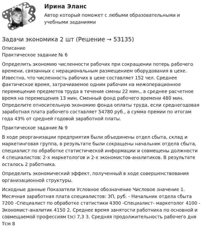      
            Описание
            Практическое задание № 6  Определить экономию численности рабочих при сокращении потерь рабочего времени, связанных с нерациональным размещением оборудования в цехе. Известно, что численность рабочих в цехе составляет 152 чел. Среднее фактическое время, затрачиваемое одним рабочим на межоперационное перемещение предметов труда в течение смены 22 мин., а среднее расчетное время на перемещения 13 мин. Сменный фонд рабочего времени 480 мин. Определите относительную экономию фонда оплаты труда, если среднегодовая заработная плата рабочего составляет 54780 руб., а сумма премии по итогам года 43% от средней годовой заработной платы. Практическое задание № 9  В ходе реорганизации предприятия были объединены отдел сбыта, склад и маркетинговая группа, в результате были сокращены начальник отдела сбыта, специалист по обработке статистической информации и совмещены должности 4 специалистов: 2-х маркетологов и 2-х экономистов-аналитиков. В результате осталось 2 работника. Определить экономический эффект, полученный в ходе совершенствования организационной структуры.  Исходные данные   Показатели  Условное обозначение  Числовое значение    1. Месячная заработная плата специалистов:  ЗП, руб.       - Начальник отдела сбыта    7200    -Специалист по обработке статистики     4300    -Специалист- маркетолог  4100    - Экономист-аналитик  4150    2. Среднее время занятости работника по основной и совмещаемой профессиям  tзсі  7,3    3. Средняя продолжительность рабочего дня  Тсм  8   
            
            
            Задачи экономика 2 штЗадачи экономика 2 штЗадачи экономика 2 штЗадачи экономика 2 штЗадачи экономика 2 штЗадачи экономика 2 штЗадачи экономика 2 штЗадачи экономика 16 штЗадачи экономика 17 штЗадачи экономика 2 штЗадачи экономика 2 штЗадачи экономика 2 штЗадачи экономика 2 штЗадачи экономика 2 шт