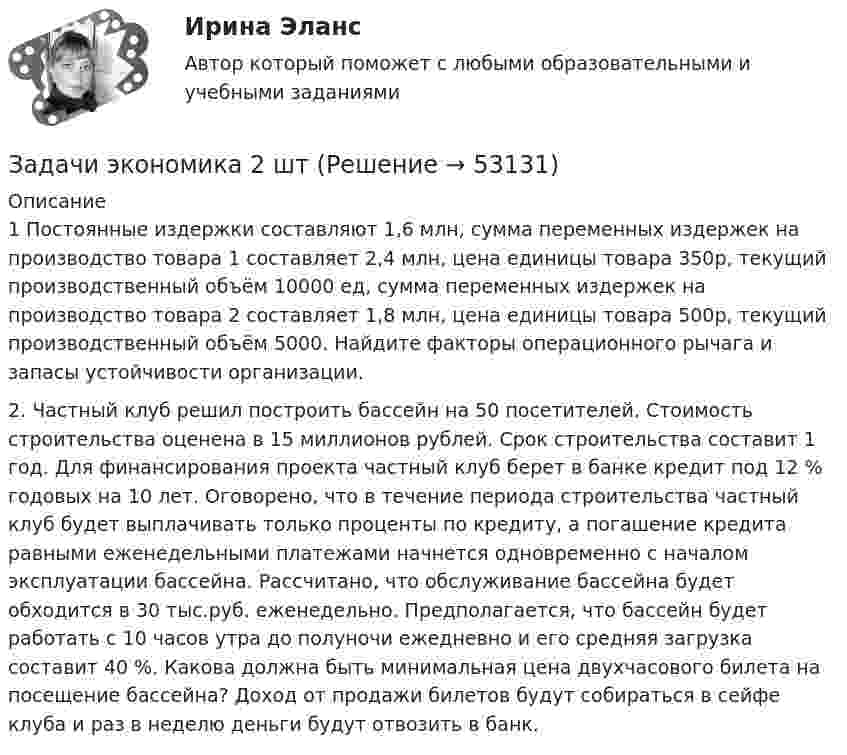      
            Описание
            1 Постоянные издержки составляют 1,6 млн, сумма переменных издержек на производство товара 1 составляет 2,4 млн, цена единицы товара 350р, текущий производственный объём 10000 ед, сумма переменных издержек на производство товара 2 составляет 1,8 млн, цена единицы товара 500р, текущий производственный объём 5000. Найдите факторы операционного рычага и запасы устойчивости организации.2. Частный клуб решил построить бассейн на 50 посетителей. Стоимость строительства оценена в 15 миллионов рублей. Срок строительства составит 1 год. Для финансирования проекта частный клуб берет в банке кредит под 12 % годовых на 10 лет. Оговорено, что в течение периода строительства частный клуб будет выплачивать только проценты по кредиту, а погашение кредита равными еженедельными платежами начнется одновременно с началом эксплуатации бассейна. Рассчитано, что обслуживание бассейна будет обходится в 30 тыс.руб. еженедельно. Предполагается, что бассейн будет работать с 10 часов утра до полуночи ежедневно и его средняя загрузка составит 40 %. Какова должна быть минимальная цена двухчасового билета на посещение бассейна? Доход от продажи билетов будут собираться в сейфе клуба и раз в неделю деньги будут отвозить в банк.  
            
            
            Задачи экономика 17 штЗадачи экономика 2 штЗадачи экономика 2 штЗадачи экономика 2 штЗадачи экономика 2 штЗадачи экономика 2 штЗадачи экономика 2 штЗадачи экономикаЗадачи экономикаЗадачи экономикаЗадачи экономикаЗадачи экономикаЗадачи экономикаЗадачи экономика 13 шт