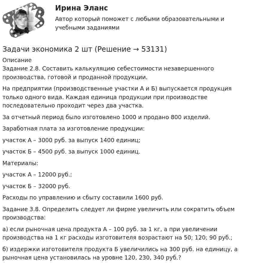      
            Описание
            	Задание 2.8. Составить калькуляцию себестоимости незавершенного производства, готовой и проданной продукции.	На предприятии (производственные участки А и Б) выпускается продукция только одного вида. Каждая единица продукции при производстве последовательно проходит через два участка.	За отчетный период было изготовлено 1000 и продано 800 изделий. 	Заработная плата за изготовление продукции:	участок А – 3000 руб. за выпуск 1400 единиц;	участок Б – 4500 руб. за выпуск 1000 единиц.	Материалы:	участок А – 12000 руб.;	участок Б – 32000 руб.	Расходы по управлению и сбыту составили 1600 руб.	 	Задание 3.8. Определить следует ли фирме увеличить или сократить объем производства:	а) если рыночная цена продукта А – 100 руб. за 1 кг, а при увеличении производства на 1 кг расходы изготовителя возрастают на 50; 120; 90 руб.;	б) издержки изготовителя продукта Б увеличились на 300 руб. на единицу, а рыночная цена установилась на уровне 120, 230, 340 руб.?  
            
            
            Задачи экономика 2 штЗадачи экономика 2 штЗадачи экономика 2 штЗадачи экономика 2 штЗадачи экономика 2 штЗадачи экономика 2 штЗадачи экономика 2 штЗадачи экономика 2 штЗадачи экономика 2 штЗадачи экономика 2 штЗадачи экономика 2 штЗадачи экономика 2 штЗадачи экономика 2 штЗадачи экономика 2 шт