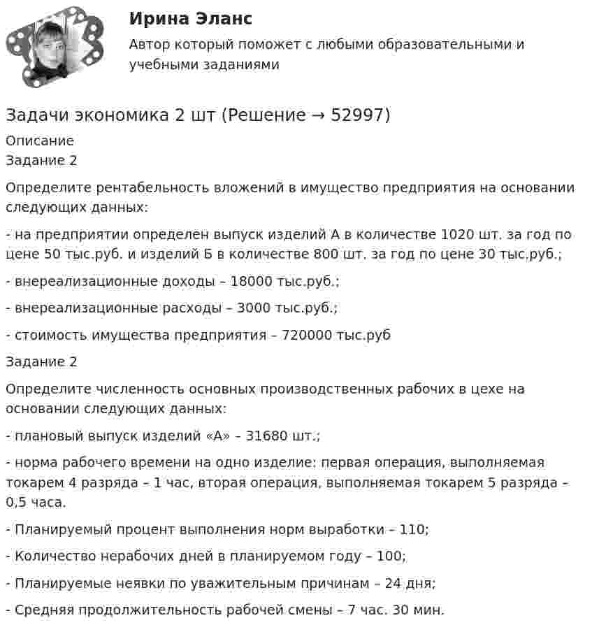      
            Описание
            	Задание 2Определите рентабельность вложений в имущество предприятия на основании следующих данных:- на предприятии определен выпуск изделий А в количестве 1020 шт. за год по цене 50 тыс.руб. и изделий Б в количестве 800 шт. за год по цене 30 тыс.руб.;- внереализационные доходы – 18000 тыс.руб.;- внереализационные расходы – 3000 тыс.руб.;- стоимость имущества предприятия – 720000 тыс.руб	Задание 2	 	Определите численность основных производственных рабочих в цехе на основании следующих данных:	-        плановый выпуск изделий «А» – 31680 шт.;	-        норма рабочего времени на одно изделие: первая операция, выполняемая токарем 4 разряда – 1 час, вторая операция, выполняемая токарем 5 разряда – 0,5 часа.	-        Планируемый процент выполнения норм выработки – 110;	-        Количество нерабочих дней в планируемом году – 100;	-        Планируемые неявки по уважительным причинам – 24 дня;	-        Средняя продолжительность рабочей смены – 7 час. 30 мин.  
            
            
            Задачи экономика 2 штЗадачи экономика 2 штЗадачи экономика 2 штЗадачи экономика 2 штЗадачи экономика 2 штЗадачи экономика 2штЗадачи экономика 3 штЗадачи экономика 2 штЗадачи экономика 2 штЗадачи экономика 2 штЗадачи экономика 2 штЗадачи экономика 2 штЗадачи экономика 2 штЗадачи экономика 2 шт