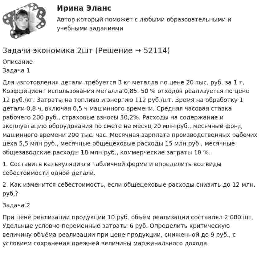      
            Описание
            Задача 1Для изготовления детали требуется 3 кг металла по цене 20 тыс. руб. за 1 т. Коэффициент использования металла 0,85. 50 % отходов реализуется по цене 12 руб./кг. Затраты на топливо и энергию 112 руб./шт. Время на обработку 1 детали 0,8 ч, включая 0,5 ч машинного времени. Средняя часовая ставка рабочего 200 руб., страховые взносы 30,2%. Расходы на содержание и эксплуатацию оборудования по смете на месяц 20 млн руб., месячный фонд машинного времени 200 тыс. час. Месячная зарплата производственных рабочих цеха 5,5 млн руб., месячные общецеховые расходы 15 млн руб., месячные общезаводские расходы 18 млн руб., коммерческие затраты 10 %. 1. Составить калькуляцию в табличной форме и определить все виды себестоимости одной детали. 2. Как изменится себестоимость, если общецеховые расходы снизить до 12 млн. руб.?Задача 2 При цене реализации продукции 10 руб. объём реализации составлял 2 000 шт. Удельные условно-переменные затраты 6 руб. Определить критическую величину объёма реализации при цене продукции, сниженной до 9 руб., с условием сохранения прежней величины маржинального дохода.  
            
            
            Задачи экономика 2 штЗадачи экономика 2штЗадачи экономика 3 штЗадачи экономика 3 штЗадачи экономика 3 штЗадачи экономика 3 штЗадачи экономика 3 штЗадачи экономика 2 штЗадачи экономика 2 штЗадачи экономика 2 штЗадачи экономика 2 штЗадачи экономика 2 штЗадачи экономика 2 штЗадачи экономика 2 шт
