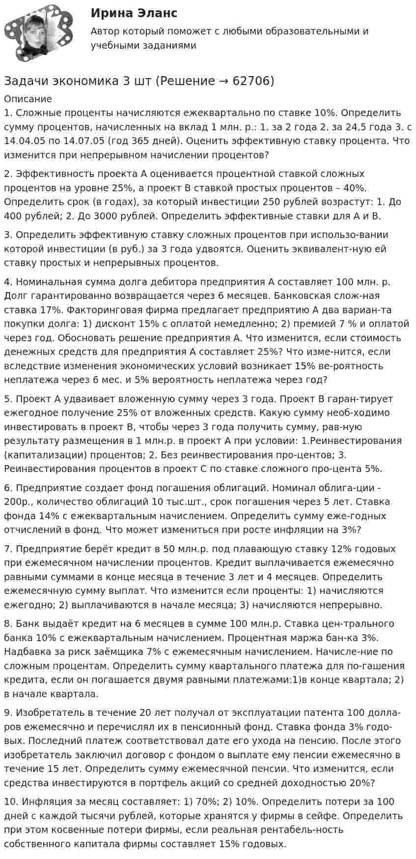      
            Описание
            1. Сложные проценты начисляются ежеквартально по ставке 10%. Определить сумму процентов, начисленных на вклад 1 млн. р.: 1. за 2 года 2. за 24,5 года 3. c 14.04.05 по 14.07.05 (год 365 дней). Оценить эффективную ставку процента. Что изменится при непрерывном начислении процентов?  2. Эффективность проекта А оценивается процентной ставкой сложных процентов на уровне 25%, а проект В ставкой простых процентов – 40%. Определить срок (в годах), за который инвестиции 250 рублей возрастут: 1. До 400 рублей; 2. До 3000 рублей. Определить эффективные ставки для А и В. 3. Определить эффективную ставку сложных процентов при использо-вании которой инвестиции (в руб.) за 3 года удвоятся. Оценить эквивалент-ную ей ставку простых и непрерывных процентов.  4. Номинальная сумма долга дебитора предприятия А составляет 100 млн. р. Долг гарантированно возвращается через 6 месяцев. Банковская слож-ная ставка 17%. Факторинговая фирма предлагает предприятию А два вариан-та покупки долга: 1) дисконт 15% с оплатой немедленно; 2) премией 7 % и оплатой через год. Обосновать решение предприятия А. Что изменится, если стоимость денежных средств для предприятия А составляет 25%? Что изме-нится, если вследствие изменения экономических условий возникает 15% ве-роятность неплатежа через 6 мес. и 5% вероятность неплатежа через год? 5. Проект А удваивает вложенную сумму через 3 года. Проект В гаран-тирует ежегодное получение 25% от вложенных средств. Какую сумму необ-ходимо инвестировать в проект В, чтобы через 3 года получить сумму, рав-ную результату размещения в 1 млн.р. в проект А при условии: 1.Реинвестирования (капитализации) процентов; 2. Без реинвестирования про-центов; 3. Реинвестирования процентов в проект С по ставке сложного про-цента 5%. 6. Предприятие создает фонд погашения облигаций. Номинал облига-ции - 200р., количество облигаций 10 тыс.шт., срок погашения через 5 лет. Ставка фонда 14% с ежеквартальным начислением. Определить сумму еже-годных отчислений в фонд. Что может измениться при росте инфляции на 3%? 7. Предприятие берёт кредит в 50 млн.р. под плавающую ставку 12% годовых при ежемесячном начислении процентов. Кредит выплачивается ежемесячно равными суммами в конце месяца в течение 3 лет и 4 месяцев. Определить ежемесячную сумму выплат. Что изменится если проценты: 1) начисляются ежегодно; 2) выплачиваются в начале месяца; 3) начисляются непрерывно. 8. Банк выдаёт кредит на 6 месяцев в сумме 100 млн.р. Ставка цен-трального банка 10% с ежеквартальным начислением. Процентная маржа бан-ка 3%. Надбавка за риск заёмщика 7% с ежемесячным начислением. Начисле-ние по сложным процентам. Определить сумму квартального платежа для по-гашения кредита, если он погашается двумя равными платежами:1)в конце квартала; 2) в начале квартала. 9. Изобретатель в течение 20 лет получал от эксплуатации патента 100 долла-ров ежемесячно и перечислял их в пенсионный фонд. Ставка фонда 3% годо-вых. Последний платеж соответствовал дате его ухода на пенсию. После этого изобретатель заключил договор с фондом о выплате ему пенсии ежемесячно в течение 15 лет. Определить сумму ежемесячной пенсии. Что изменится, если средства инвестируются в портфель акций со средней доходностью 20%?  10. Инфляция за месяц составляет: 1) 70%; 2) 10%. Определить потери за 100 дней с каждой тысячи рублей, которые хранятся у фирмы в сейфе. Определить при этом косвенные потери фирмы, если реальная рентабель-ность собственного капитала фирмы составляет 15% годовых.    
            
            
            Задачи экономика 3 штЗадачи экономика 3 штЗадачи экономика 3штЗадачи экономика 4 штЗадачи экономика 4 штЗадачи экономика 4 штЗадачи экономика 4 штЗадачи экономика 3 штЗадачи экономика 3 штЗадачи экономика 3 штЗадачи экономика 3 штЗадачи экономика 3 штЗадачи экономика 3 штЗадачи экономика 3 шт