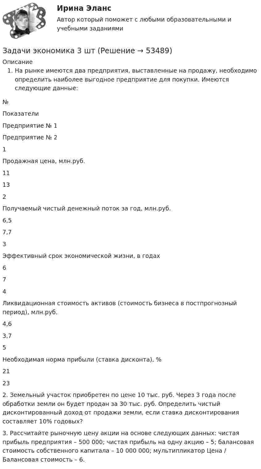      
            Описание
            На рынке имеются два предприятия, выставленные на продажу, необходимо определить наиболее выгодное предприятие для покупки. Имеются следующие данные:  № Показатели Предприятие № 1 Предприятие № 2   1 Продажная цена, млн.руб. 11 13   2 Получаемый чистый денежный поток за год, млн.руб. 6,5 7,7   3 Эффективный срок экономической жизни, в годах 6 7   4 Ликвидационная стоимость активов (стоимость бизнеса в постпрогнозный период), млн.руб. 4,6 3,7   5 Необходимая норма прибыли (ставка дисконта), % 21 23 2. Земельный участок приобретен по цене 10 тыс. руб. Через 3 года после обработки земли он будет продан за 30 тыс. руб. Определить чистый дисконтированный доход от продажи земли, если ставка дисконтирования составляет 10% годовых?3. Рассчитайте рыночную цену акции на основе следующих данных: чистая прибыль предприятия – 500 000; чистая прибыль на одну акцию – 5; балансовая стоимость собственного капитала – 10 000 000; мультипликатор Цена / Балансовая стоимость – 6.  
            
            
            Задачи экономика 3 штЗадачи экономика 3 штЗадачи экономика 3 штЗадачи экономика 3 штЗадачи экономика 3 штЗадачи экономика 3 штЗадачи экономика 3 штЗадачи экономика 2 штЗадачи экономика 2 штЗадачи экономика 2 штЗадачи экономика 2 штЗадачи экономика 2штЗадачи экономика 3 штЗадачи экономика 3 шт