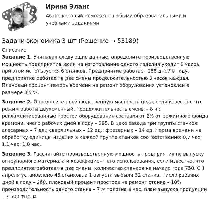      
            Описание
             Задание 1. Учитывая следующие данные, определите производственную мощность предприятия, если на изготовление одного изделия уходит 8 часов, при этом используется 6 станков. Предприятие работает 288 дней в году, предприятие работает в две смены продолжительностью 8 часов каждая. Плановый процент потерь времени на ремонт оборудования установлен в размере 0,5 %. Задание 2. Определите производственную мощность цеха, если известно, что режим работы двухсменный, продолжительность смены – 8 ч.; регламентированные простои оборудования составляют 2% от режимного фонда времени, число рабочих дней в году – 295. В цехе завода три группы станков: слесарных – 7 ед.; сверлильных – 12 ед.; фрезерных – 14 ед. Норма времени на обработку единицы изделия в каждой группе станков соответственно: 0,7 час; 1,1 час; 1,0 час. Задание 3. Рассчитайте производственную мощность предприятия по выпуску огнеупорного материала и коэффициент его использования, если известно, что предприятие работает в две смены, количество станков на начало года 750. С 1 апреля установлено 45 станков, а 1 августа выбыли 32 станка. Число рабочих дней в году – 260, плановый процент простоев на ремонт станка – 10%, производительность одного станка – 7 м полотна в час, план выпуска продукции – 7 500 тыс. м.  
            
            
            Задачи экономика 3 штЗадачи экономика 3 штЗадачи экономика 3 штЗадачи экономика 3 штЗадачи экономика 3 штЗадачи экономика 3 штЗадачи экономика 3 штЗадачи экономика 2 штЗадачи экономика 2 штЗадачи экономика 2 штЗадачи экономика 2 штЗадачи экономика 2 штЗадачи экономика 2штЗадачи экономика 3 шт