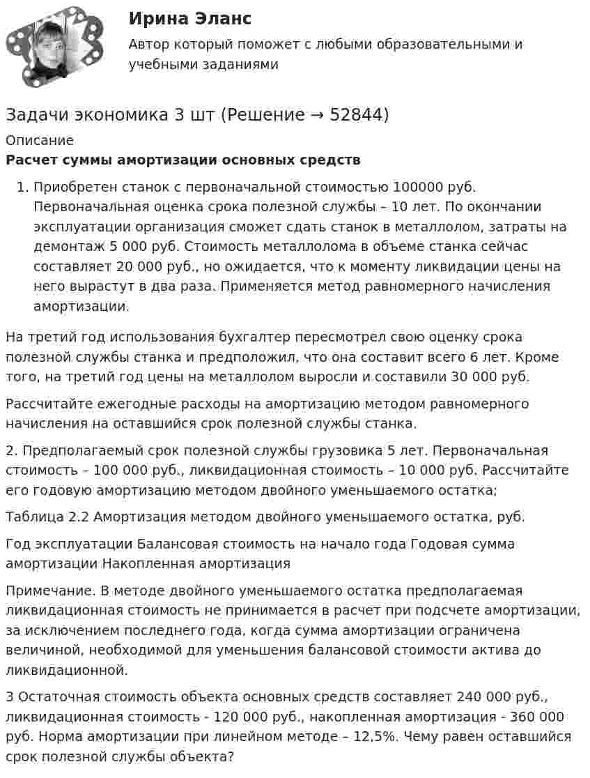      
            Описание
             Расчет суммы амортизации основных средств Приобретен станок с первоначальной стоимостью 100000 руб. Первоначальная оценка срока полезной службы – 10 лет. По окончании эксплуатации организация сможет сдать станок в металлолом, затраты на демонтаж 5 000 руб. Стоимость металлолома в объеме станка сейчас составляет 20 000 руб., но ожидается, что к моменту ликвидации цены на него вырастут в два раза. Применяется метод равномерного начисления амортизации. 	 На третий год использования бухгалтер пересмотрел свою оценку срока полезной службы станка и предположил, что она составит всего 6 лет. Кроме того, на третий год цены на металлолом выросли и составили 30 000 руб. 	 Рассчитайте ежегодные расходы на амортизацию методом равномерного начисления на оставшийся срок полезной службы станка. 2. Предполагаемый срок полезной службы грузовика 5 лет. Первоначальная стоимость – 100 000 руб., ликвидационная стоимость – 10 000 руб. Рассчитайте его годовую амортизацию методом двойного уменьшаемого остатка; 	Таблица 2.2 Амортизация методом двойного уменьшаемого остатка, руб.  Год эксплуатации   Балансовая стоимость на начало года   Годовая сумма амортизации   Накопленная амортизация   Примечание. В методе двойного уменьшаемого остатка предполагаемая ликвидационная стоимость не принимается в расчет при подсчете амортизации, за исключением последнего года, когда сумма амортизации ограничена величиной, необходимой для уменьшения балансовой стоимости актива до ликвидационной. 3 Остаточная стоимость объекта основных средств составляет 240 000 руб., ликвидационная стоимость - 120 000 руб., накопленная амортизация - 360 000 руб. Норма амортизации при линейном методе – 12,5%. Чему равен оставшийся срок полезной службы объекта?   
            
            
            Задачи экономика 3 штЗадачи экономика 3 штЗадачи экономика 3 штЗадачи экономика 3 штЗадачи экономика 3 штЗадачи экономика 3 штЗадачи экономика 3 штЗадачи экономика 2 штЗадачи экономика 2 штЗадачи экономика 2 штЗадачи экономика 2штЗадачи экономика 3 штЗадачи экономика 3 штЗадачи экономика 3 шт