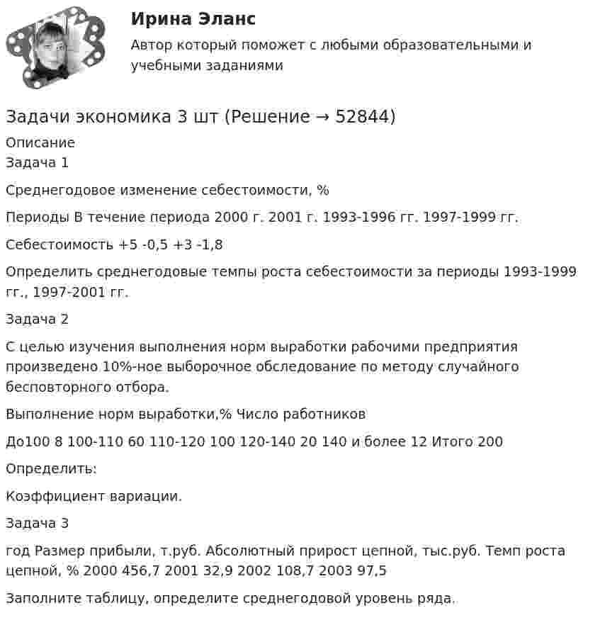      
            Описание
            	Задача 1	Среднегодовое изменение себестоимости, %  Периоды  В течение периода  2000 г.  2001 г.    1993-1996 гг.  1997-1999 гг.   Себестоимость  +5  -0,5  +3  -1,8  Определить среднегодовые темпы роста себестоимости за периоды 1993-1999 гг., 1997-2001 гг.Задача 2С целью изучения выполнения норм выработки рабочими предприятия произведено 10%-ное выборочное обследование по методу случайного бесповторного отбора.  Выполнение норм выработки,%  Число работников   До100  8    100-110  60    110-120  100    120-140  20    140 и более  12    Итого  200   Определить:Коэффициент вариации.Задача 3  год  Размер прибыли, т.руб.  Абсолютный прирост цепной, тыс.руб.  Темп роста цепной, %    2000  456,7   2001 32,9 2002  108,7 2003  97,5  Заполните таблицу, определите среднегодовой уровень ряда.  
            
            
            Задачи экономика 3 штЗадачи экономика 3 штЗадачи экономика 3 штЗадачи экономика 3 штЗадачи экономика 3 штЗадачи экономика 3 штЗадачи экономика 3 штЗадачи экономика 2 штЗадачи экономика 2 штЗадачи экономика 2 штЗадачи экономика 2 штЗадачи экономика 2 штЗадачи экономика 2 штЗадачи экономика 2 шт