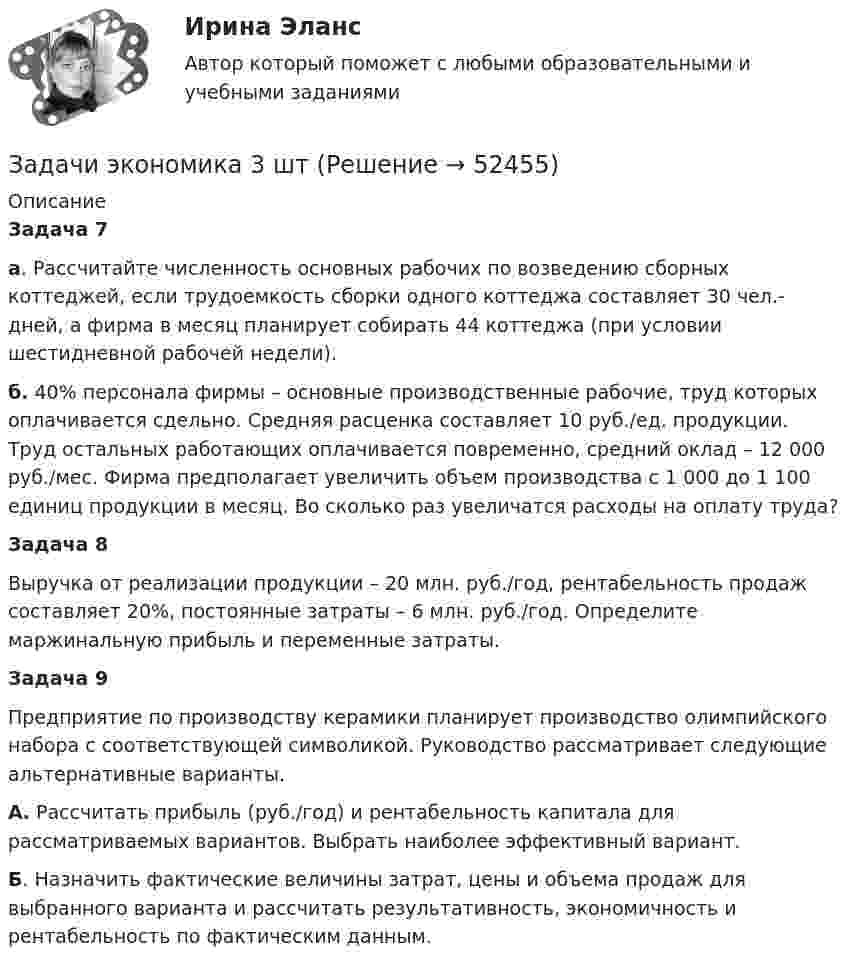      
            Описание
            Задача 7а. Рассчитайте численность основных рабочих по возведению сборных коттеджей, если трудоемкость сборки одного коттеджа составляет 30 чел.-дней, а фирма в месяц планирует собирать 44 коттеджа (при условии шестидневной рабочей недели). б. 40% персонала фирмы – основные производственные рабочие, труд которых оплачивается сдельно. Средняя расценка составляет 10 руб./ед. продукции. Труд остальных работающих оплачивается повременно, средний оклад – 12 000 руб./мес. Фирма предполагает увеличить объем производства с 1 000 до 1 100 единиц продукции в месяц. Во сколько раз увеличатся расходы на оплату труда?Задача 8Выручка от реализации продукции – 20 млн. руб./год, рентабельность продаж составляет 20%, постоянные затраты – 6 млн. руб./год. Определите маржинальную прибыль и переменные затраты.Задача 9Предприятие по производству керамики планирует производство олимпийского набора с соответствующей символикой. Руководство рассматривает следующие альтернативные варианты.А. Рассчитать прибыль (руб./год) и рентабельность капитала для рассматриваемых вариантов. Выбрать наиболее эффективный вариант. Б. Назначить фактические величины затрат, цены и объема продаж для выбранного варианта и рассчитать результативность, экономичность и рентабельность по фактическим данным.  
            
            
            Задачи экономика 3 штЗадачи экономика 3 штЗадачи экономика 3 штЗадачи экономика 3 штЗадачи экономика 3 штЗадачи экономика 3 штЗадачи экономика 3 штЗадачи экономика 2 штЗадачи экономика 2 штЗадачи экономика 2 штЗадачи экономика 2 штЗадачи экономика 2 штЗадачи экономика 2 штЗадачи экономика 2шт