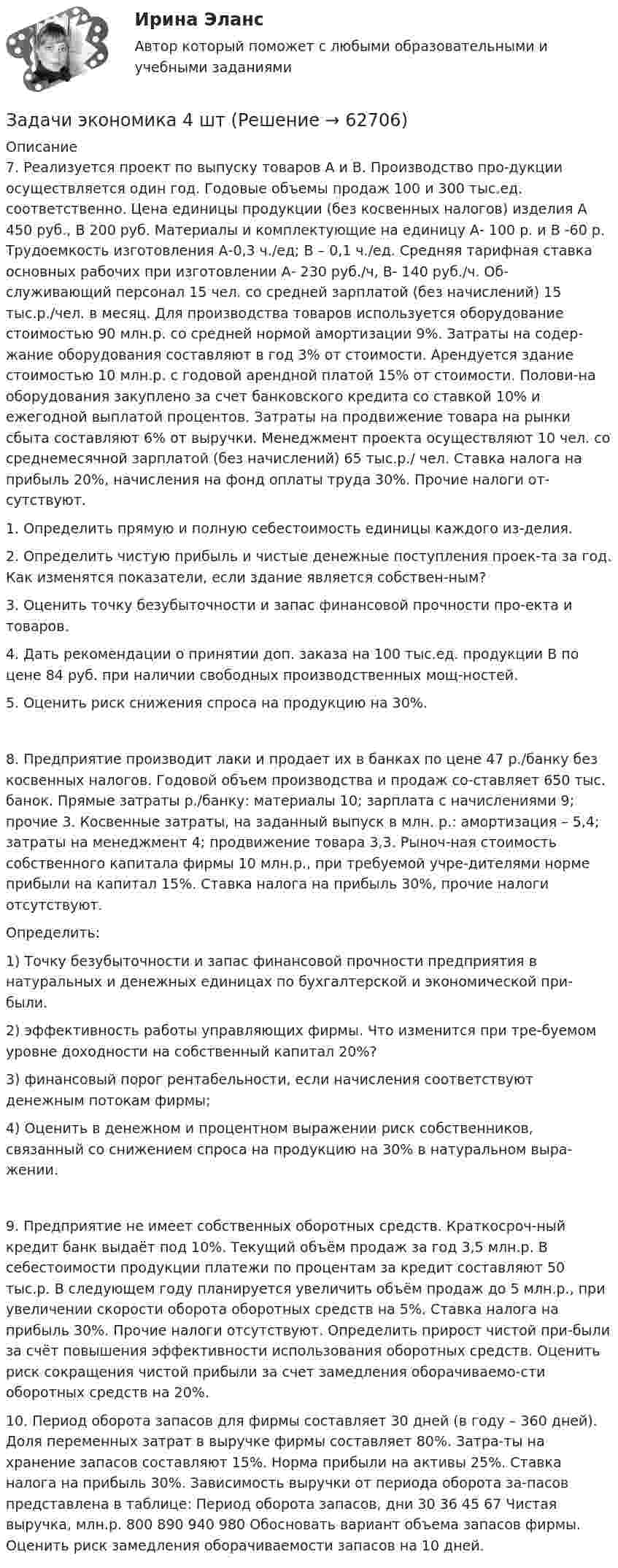      
            Описание
            7. Реализуется проект по выпуску товаров А и В. Производство про-дукции осуществляется один год. Годовые объемы продаж 100 и 300 тыс.ед. соответственно. Цена единицы продукции (без косвенных налогов) изделия А 450 руб., В 200 руб. Материалы и комплектующие на единицу А- 100 р. и В -60 р. Трудоемкость изготовления А-0,3 ч./ед; В – 0,1 ч./ед. Средняя тарифная ставка основных рабочих при изготовлении А- 230 руб./ч, В- 140 руб./ч. Об-служивающий персонал 15 чел. со средней зарплатой (без начислений) 15 тыс.р./чел. в месяц. Для производства товаров используется оборудование стоимостью 90 млн.р. со средней нормой амортизации 9%. Затраты на содер-жание оборудования составляют в год 3% от стоимости. Арендуется здание стоимостью 10 млн.р. с годовой арендной платой 15% от стоимости. Полови-на оборудования закуплено за счет банковского кредита со ставкой 10% и ежегодной выплатой процентов. Затраты на продвижение товара на рынки сбыта составляют 6% от выручки. Менеджмент проекта осуществляют 10 чел. со среднемесячной зарплатой (без начислений) 65 тыс.р./ чел. Ставка налога на прибыль 20%, начисления на фонд оплаты труда 30%. Прочие налоги от-сутствуют. 1.	Определить прямую и полную себестоимость единицы каждого из-делия. 2.	Определить чистую прибыль и чистые денежные поступления проек-та за год. Как изменятся показатели, если здание является собствен-ным? 3.	Оценить точку безубыточности и запас финансовой прочности про-екта и товаров.4.	Дать рекомендации о принятии доп. заказа на 100 тыс.ед. продукции В по цене 84 руб. при наличии свободных производственных мощ-ностей. 5.	Оценить риск снижения спроса на продукцию на 30%. 8. Предприятие производит лаки и продает их в банках по цене 47 р./банку без косвенных налогов. Годовой объем производства и продаж со-ставляет 650 тыс. банок. Прямые затраты р./банку: материалы 10; зарплата с начислениями 9; прочие 3. Косвенные затраты, на заданный выпуск в млн. р.: амортизация – 5,4; затраты на менеджмент 4; продвижение товара 3,3. Рыноч-ная стоимость собственного капитала фирмы 10 млн.р., при требуемой учре-дителями норме прибыли на капитал 15%. Ставка налога на прибыль 30%, прочие налоги отсутствуют. Определить: 1) Точку безубыточности и запас финансовой прочности предприятия в натуральных и денежных единицах по бухгалтерской и экономической при-были. 2) эффективность работы управляющих фирмы. Что изменится при тре-буемом уровне доходности на собственный капитал 20%? 3) финансовый порог рентабельности, если начисления соответствуют денежным потокам фирмы; 4) Оценить в денежном и процентном выражении риск собственников, связанный со снижением спроса на продукцию на 30% в натуральном выра-жении. 9. Предприятие не имеет собственных оборотных средств. Краткосроч-ный кредит банк выдаёт под 10%. Текущий объём продаж за год 3,5 млн.р. В себестоимости продукции платежи по процентам за кредит составляют 50 тыс.р. В следующем году планируется увеличить объём продаж до 5 млн.р., при увеличении скорости оборота оборотных средств на 5%. Ставка налога на прибыль 30%. Прочие налоги отсутствуют. Определить прирост чистой при-были за счёт повышения эффективности использования оборотных средств. Оценить риск сокращения чистой прибыли за счет замедления оборачиваемо-сти оборотных средств на 20%. 10. Период оборота запасов для фирмы составляет 30 дней (в году – 360 дней). Доля переменных затрат в выручке фирмы составляет 80%. Затра-ты на хранение запасов составляют 15%. Норма прибыли на активы 25%. Ставка налога на прибыль 30%. Зависимость выручки от периода оборота за-пасов представлена в таблице: Период оборота запасов, дни	30	36	45	67 Чистая выручка, млн.р.	800	890	940	980  Обосновать вариант объема запасов фирмы. Оценить риск замедления оборачиваемости запасов на 10 дней.    
            
            
            Задачи экономика 4 штЗадачи экономика 4 штЗадачи экономика 4 штЗадачи экономика 4 штЗадачи экономика 4 штЗадачи экономика 4 штЗадачи экономика 4 штЗадачи экономика 3 штЗадачи экономика 3 штЗадачи экономика 3 штЗадачи экономика 3штЗадачи экономика 4 штЗадачи экономика 4 штЗадачи экономика 4 шт