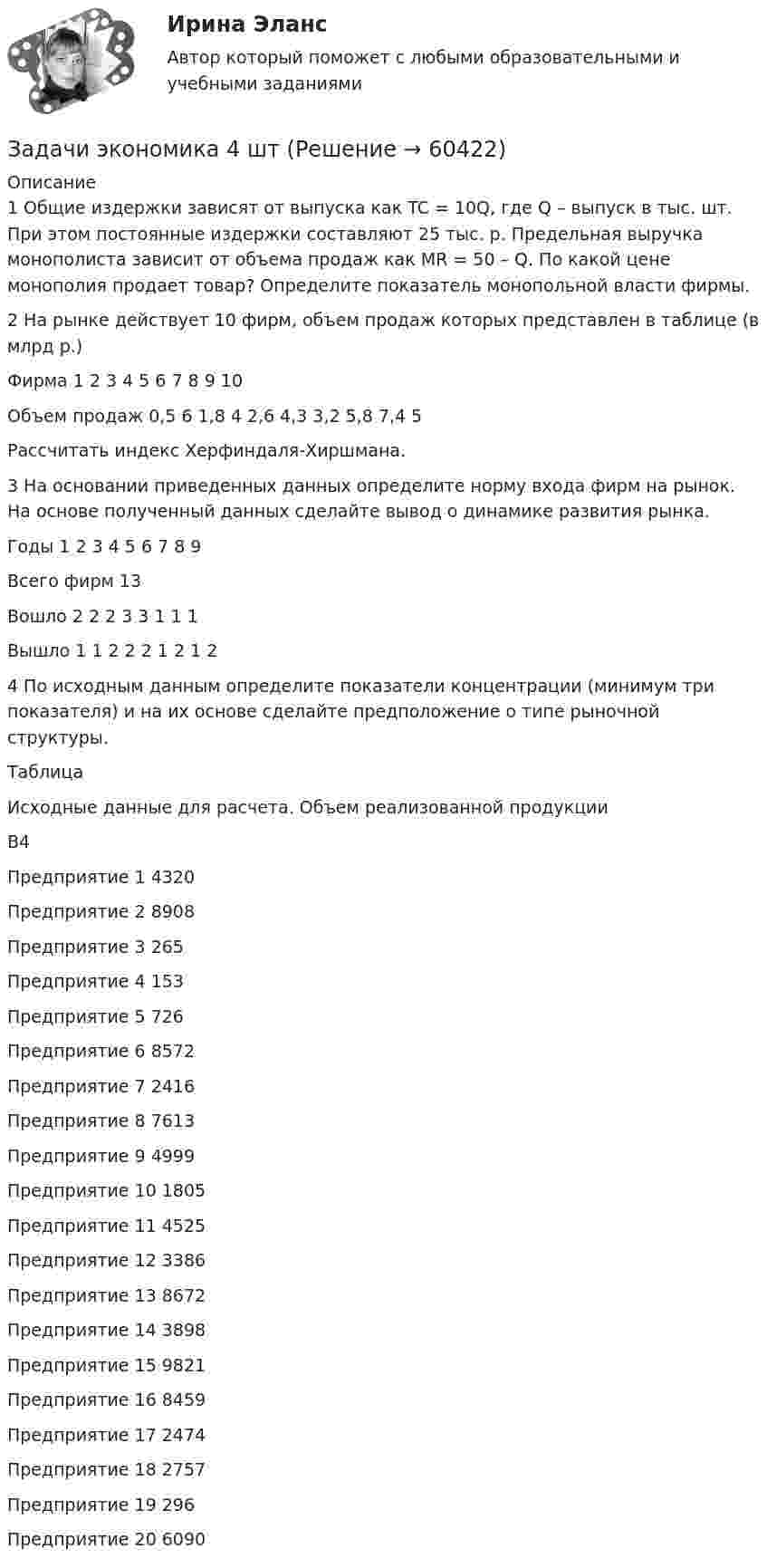      
            Описание
            1 Общие издержки зависят от выпуска как TC = 10Q, где Q – выпуск в тыс. шт. При этом постоянные издержки составляют 25 тыс. р. Предельная выручка монополиста зависит от объема продаж как MR = 50 – Q. По какой цене монополия продает товар? Определите показатель монопольной власти фирмы.2 На рынке действует 10 фирм, объем продаж которых представлен в таблице (в млрд р.)Фирма	1	2	3	4	5	6	7	8	9	10Объем продаж	0,5	6	1,8	4	2,6	4,3	3,2	5,8	7,4	5Рассчитать индекс Херфиндаля-Хиршмана. 3 На основании приведенных данных определите норму входа фирм на рынок. На основе полученный данных сделайте вывод о динамике развития рынка. Годы	1	2	3	4	5	6	7	8	9Всего фирм	13								Вошло	2	2	2	3		3	1	1	1Вышло	1	1	2	2	2	1	2	1	24 По исходным данным определите показатели концентрации (минимум три показателя) и на их основе сделайте предположение о типе рыночной структуры.ТаблицаИсходные данные для расчета. Объем реализованной продукции	В4Предприятие 1	4320Предприятие 2	8908Предприятие 3	265Предприятие 4	153Предприятие 5	726Предприятие 6	8572Предприятие 7	2416Предприятие 8	7613Предприятие 9	4999Предприятие 10	1805Предприятие 11	4525Предприятие 12	3386Предприятие 13	8672Предприятие 14	3898Предприятие 15	9821Предприятие 16	8459Предприятие 17	2474Предприятие 18	2757Предприятие 19	296Предприятие 20	6090   
            
            
            Задачи экономика 4 штЗадачи экономика 4 штЗадачи экономика 4штзадачи экономика 5 штЗадачи экономика 5 штЗадачи экономика 5 штЗадачи экономика 5 штЗадачи экономика 4 штЗадачи экономика 4 штЗадачи экономика 4 штЗадачи экономика 4 штЗадачи экономика 4 штЗадачи экономика 4 штЗадачи экономика 4 шт