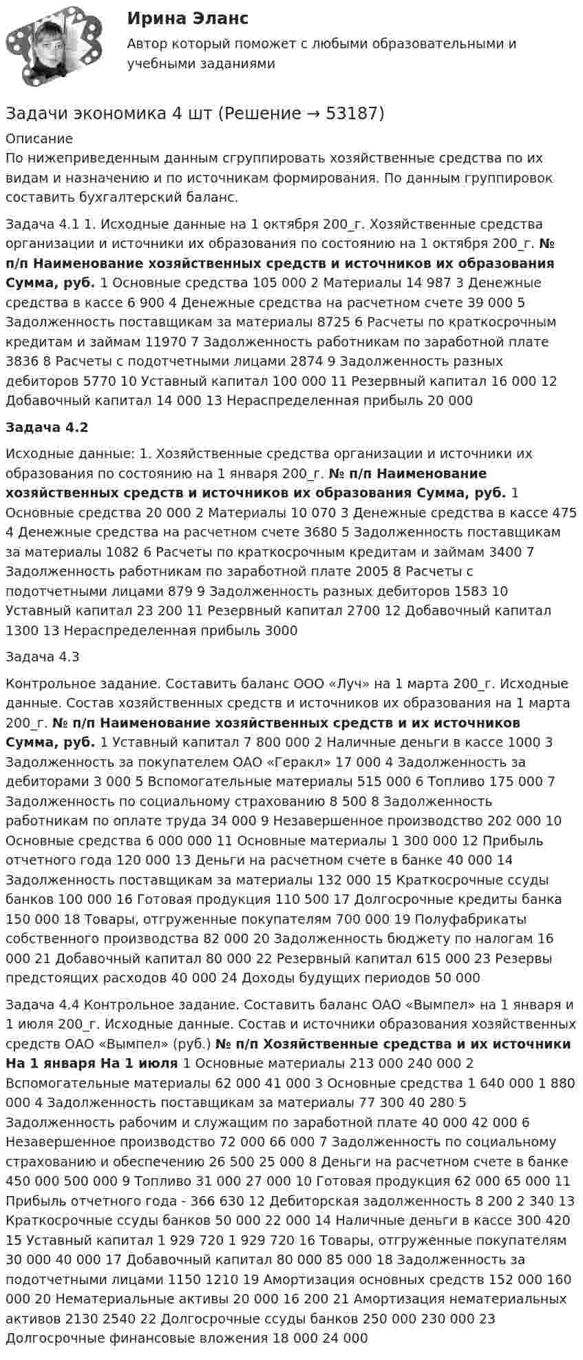      
            Описание
            По нижеприведенным данным сгруппировать хозяйственные средства по их видам и назначению и по источникам формирования. По данным группировок составить бухгалтерский баланс.Задача 4.1 1. Исходные данные на 1 октября 200_г. Хозяйственные средства организации и источники их образования по состоянию на 1 октября 200_г.   № п/п  Наименование хозяйственных средств и источников их образования  Сумма, руб.    1  	Основные средства  105 000    2  	Материалы  14 987    3  	Денежные средства в кассе  6 900    4  	Денежные средства на расчетном счете  39 000    5  	Задолженность поставщикам за материалы  8725    6  	Расчеты по краткосрочным кредитам и займам  11970    7  	Задолженность работникам по заработной плате  3836    8  	Расчеты с подотчетными лицами  2874    9  	Задолженность разных дебиторов  5770    10  	Уставный капитал  100 000    11  	Резервный капитал  16 000    12  	Добавочный капитал  14 000    13  	Нераспределенная прибыль  20 000 Задача 4.2Исходные данные: 1. Хозяйственные средства организации и источники их образования по состоянию на 1 января 200_г.   № п/п  Наименование хозяйственных средств и источников их образования  Сумма, руб.    1  	Основные средства  20 000    2  	Материалы  10 070    3  	Денежные средства в кассе  475    4  	Денежные средства на расчетном счете  3680    5  	Задолженность поставщикам за материалы  1082    6  	Расчеты по краткосрочным кредитам и займам  3400    7  	Задолженность работникам по заработной плате  2005    8  	Расчеты с подотчетными лицами  879    9  	Задолженность разных дебиторов  1583    10  	Уставный капитал  23 200    11  	Резервный капитал  2700    12  	Добавочный капитал  1300    13  	Нераспределенная  прибыль  3000 Задача 4.3Контрольное задание. Составить баланс ООО «Луч» на 1 марта 200_г. Исходные данные. Состав хозяйственных средств и источников их образования на 1 марта 200_г.   № п/п  Наименование хозяйственных средств и их источников  Сумма, руб.    1  	Уставный капитал  7 800 000    2  	Наличные деньги в кассе  1000    3  	Задолженность за покупателем ОАО «Геракл»  17 000    4  	Задолженность за дебиторами  3 000    5  	Вспомогательные материалы  515 000    6  	Топливо  175 000    7  	Задолженность по социальному страхованию  8 500    8  	Задолженность работникам по оплате труда  34 000    9  	Незавершенное производство  202 000    10  	Основные средства  6 000 000    11  	Основные материалы  1 300 000    12  	Прибыль отчетного года  120 000    13  	Деньги на расчетном счете в банке  40 000    14  	Задолженность поставщикам за материалы  132 000    15  	Краткосрочные ссуды банков  100 000    16  	Готовая продукция  110 500    17  	Долгосрочные кредиты банка  150 000    18  	Товары, отгруженные покупателям  700 000    19  	Полуфабрикаты собственного производства  82 000    20  	Задолженность бюджету по налогам  16 000    21  	Добавочный капитал  80 000    22  	Резервный капитал  615 000    23  	Резервы предстоящих расходов  40 000    24  	Доходы будущих периодов  50 000  Задача 4.4 Контрольное задание. Составить баланс ОАО «Вымпел» на 1 января и 1 июля 200_г. Исходные данные. Состав и источники образования хозяйственных средств ОАО «Вымпел» (руб.)   № п/п  Хозяйственные средства и их источники  На 1 января  На 1 июля    1  	Основные материалы  213 000  240 000    2  	Вспомогательные материалы  62 000  41 000    3  	Основные средства  1 640 000  1 880 000    4  	Задолженность поставщикам за материалы  77 300  40 280    5  	Задолженность рабочим и служащим по заработной плате  40 000  42 000    6  	Незавершенное производство  72 000  66 000    7  	Задолженность по социальному страхованию и обеспечению  26 500  25 000    8  	Деньги на расчетном счете в банке  450 000  500 000    9  	Топливо  31 000  27 000    10  	Готовая продукция  62 000  65 000    11  	Прибыль отчетного года  -  366 630    12  	Дебиторская задолженность  8 200  2 340    13  	Краткосрочные ссуды банков  50 000  22 000    14  	Наличные деньги в кассе  300  420    15  	Уставный капитал  1 929 720  1 929 720    16  	Товары, отгруженные покупателям  30 000  40 000    17  	Добавочный капитал  80 000  85 000    18   	Задолженность за подотчетными лицами  1150  1210    19  	Амортизация основных средств  152 000  160 000    20  	Нематериальные активы  20 000  16 200    21  	Амортизация нематериальных активов  2130  2540    22  	Долгосрочные ссуды банков  250 000  230 000    23  	Долгосрочные финансовые вложения  18 000  24 000     
            
            
            Задачи экономика 4 штЗадачи экономика 4 штЗадачи экономика 4 штЗадачи экономика 4 штЗадачи экономика 4 штЗадачи экономика 4 штЗадачи экономика 4 штЗадачи экономика 3 штЗадачи экономика 3 штЗадачи экономика 3 штЗадачи экономика 3 штЗадачи экономика 3 штЗадачи экономика 3 штЗадачи экономика 3шт