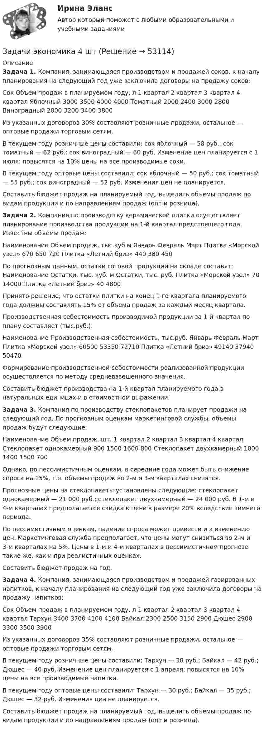      
            Описание
            Задача 1. 	Компания, занимающаяся производством и продажей соков, к началу планирования на следующий год уже заключила договоры на продажу соков:  Сок   Объем продаж в планируемом году, л    1 квартал  2 квартал  3 квартал  4 квартал    Яблочный   3000  3500  4000  4000    Томатный   2000  2400  3000   2800    Виноградный   2800  3200  3400  3800   	 	Из указанных договоров 30% составляют розничные продажи, остальное — оптовые продажи торговым сетям.	В текущем году розничные цены составили: сок яблочный — 58 руб.; сок томатный — 62 руб.; сок виноградный — 60 руб. Изменение цен планируется с 1 июля: повысятся на 10% цены на все производимые соки.	В текущем году оптовые цены составили: сок яблочный — 50 руб.; сок томатный — 55 руб.; сок виноградный — 52 руб. Изменения цен не планируется.	Составить бюджет продаж на планируемый год, выделить объемы продаж по видам продукции и по направлениям продаж (опт и розница).Задача 2. 	Компания по производству керамической плитки осуществляет планирование производства продукции на 1-й квартал предстоящего года. Известны объемы продаж:  Наименование   Объем продаж, тыс.куб.м    Январь  Февраль  Март    Плитка «Морской узел»  670  650  720    Плитка «Летний бриз»  440  380  450   	 	По прогнозным данным, остатки готовой продукции на складе составят:   Наименование   Остатки, тыс. куб. м  Остатки, тыс. руб.    Плитка «Морской узел»  70  14000    Плитка  «Летний бриз»  40 4800   	 	Принято решение, что остатки плитки на конец 1-го квартала планируемого года должны составлять 15% от объема продаж за каждый месяц квартала.	Производственная себестоимость производимой продукции за 1-й квартал по плану составляет (тыс.руб.).  Наименование  Производственная себестоимость, тыс.руб.    Январь  Февраль  Март    Плитка «Морской узел»  60500  53350  72710    Плитка «Летний бриз»  49140  37940  50470  	 	Формирование производственной себестоимости реализованной продукции осуществляется по методу средневзвешенного значения.	Составить бюджет производства на 1-й квартал планируемого года в натуральных единицах и в стоимостном выражении.Задача 3. 	Компания по производству стеклопакетов планирует продажи на следующий год. По прогнозным оценкам маркетинговой службы, объемы продаж будут следующие:  Наименование  Объем продаж, шт.    1 квартал  2 квартал  3 квартал  4 квартал    Стеклопакет однокамерный  900  1500  1600  800    Стеклопакет двухкамерный  1000   1400  1500  700   	 	Однако, по пессимистичным оценкам, в середине года может быть снижение спроса на 15%, т.е. объемы продаж во 2-м и 3-м кварталах снизятся. 	Прогнозные цены на стеклопакеты установлены следующие: стеклопакет однокамерный — 21 000 руб.; стеклопакет двухкамерный — 24 000 руб. В 1-м и 4-м кварталах предполагается скидка к цене в размере 20% вследствие зимнего периода. 	По пессимистичным оценкам, падение спроса может привести и к изменению цен. Маркетинговая служба предполагает, что цены могут снизиться во 2-м и 3-м кварталах на 5%. Цены в 1-м и 4-м кварталах в пессимистичном прогнозе такие же, как и при реалистичных оценках. 	Составить бюджет продаж на год.Задача 4. 	Компания, занимающаяся производством и продажей газированных напитков, к началу планирования на следующий год уже заключила договоры на продажу напитков:  Сок  Объем продаж в планируемом году, л    1 квартал  2 квартал  3 квартал  4 квартал    Тархун   3400  3700  4100  4100    Байкал  2300  2500  3150  2900    Дюшес  2900  3300  3500  3900  	 	Из указанных договоров 35% составляют розничные продажи, остальное — оптовые продажи торговым сетям.	В текущем году розничные цены составили: Тархун — 38 руб.; Байкал — 42 руб.; Дюшес — 40 руб. Изменение цен планируется с 1 апреля: повысятся на 10% цены на все производимые напитки.	В текущем году оптовые цены составили: Тархун — 30 руб.; Байкал — 35 руб.; Дюшес — 32 руб. Изменения цен не планируется.	Составить бюджет продаж на планируемый год, выделить объемы продаж по видам продукции и по направлениям продаж (опт и розница).  
            
            
            Задачи экономика 4 штЗадачи экономика 4 штЗадачи экономика 4 штЗадачи экономика 4 штЗадачи экономика 4штзадачи экономика 5 штЗадачи экономика 5 штЗадачи экономика 4 штЗадачи экономика 4 штЗадачи экономика 4 штЗадачи экономика 4 штЗадачи экономика 4 штЗадачи экономика 4 штЗадачи экономика 4 шт