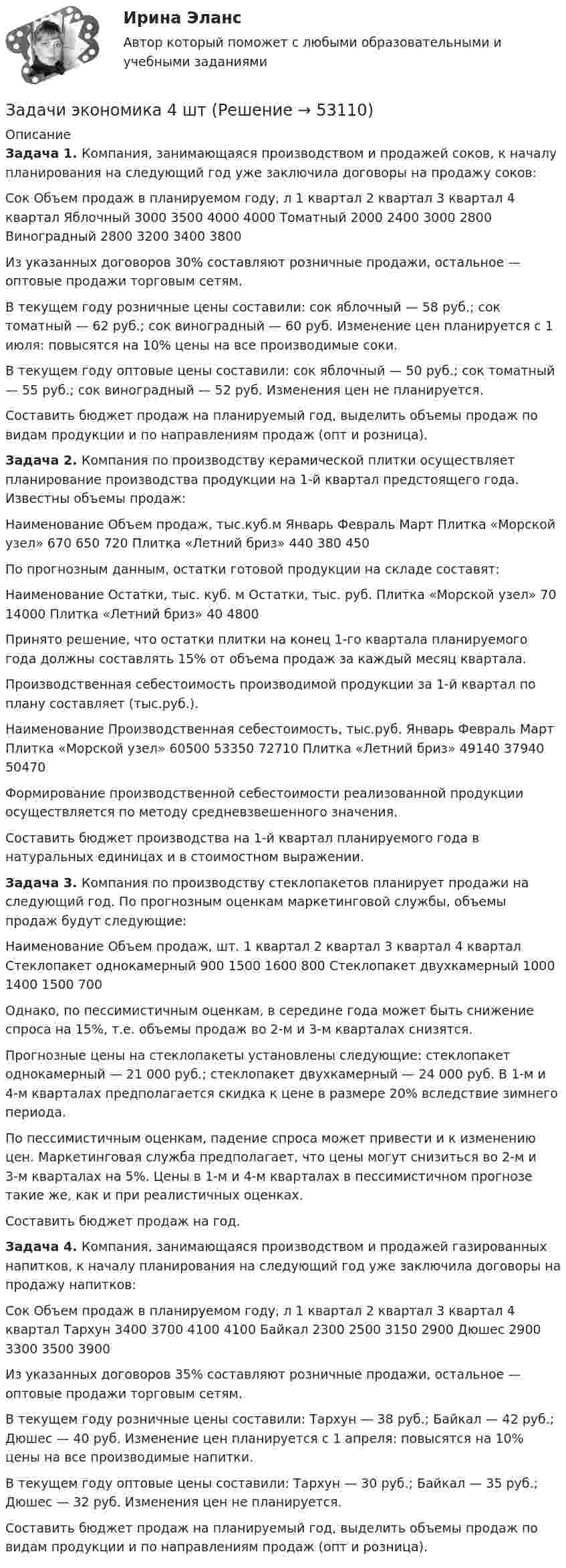      
            Описание
            Задача 1. Компания, занимающаяся производством и продажей соков, к началу планирования на следующий год уже заключила договоры на продажу соков:Сок 	Объем продаж в планируемом году, л 	1 квартал	2 квартал	3 квартал	4 квартал Яблочный 	3000	3500	4000	4000 Томатный 	2000	2400	3000	2800 Виноградный 	2800	3200	3400	3800 Из указанных договоров 30% составляют розничные продажи, остальное — оптовые продажи торговым сетям.В текущем году розничные цены составили: сок яблочный — 58 руб.; сок томатный — 62 руб.; сок виноградный — 60 руб. Изменение цен планируется с 1 июля: повысятся на 10% цены на все производимые соки.В текущем году оптовые цены составили: сок яблочный — 50 руб.; сок томатный — 55 руб.; сок виноградный — 52 руб. Изменения цен не планируется.Составить бюджет продаж на планируемый год, выделить объемы продаж по видам продукции и по направлениям продаж (опт и розница).Задача 2. 	Компания по производству керамической плитки осуществляет планирование производства продукции на 1-й квартал предстоящего года. Известны объемы продаж:  Наименование   Объем продаж, тыс.куб.м    Январь  Февраль  Март    Плитка «Морской узел»  670  650  720    Плитка «Летний бриз»  440  380  450   	 	По прогнозным данным, остатки готовой продукции на складе составят:  Наименование   Остатки, тыс. куб. м  Остатки, тыс. руб.    Плитка «Морской узел»  70  14000    Плитка «Летний бриз»  40  4800  	 	Принято решение, что остатки плитки на конец 1-го квартала планируемого года должны составлять 15% от объема продаж за каждый месяц квартала.	Производственная себестоимость производимой продукции за 1-й квартал по плану составляет (тыс.руб.).  Наименование   Производственная себестоимость, тыс.руб.    Январь  Февраль  Март    Плитка «Морской узел»  60500  53350  72710    Плитка «Летний бриз»  49140  37940  50470  	 	Формирование производственной себестоимости реализованной продукции осуществляется по методу средневзвешенного значения.	Составить бюджет производства на 1-й квартал планируемого года в натуральных единицах и в стоимостном выражении.Задача 3. 	Компания по производству стеклопакетов планирует продажи на следующий год. По прогнозным оценкам маркетинговой службы, объемы продаж будут следующие:  Наименование  Объем продаж, шт.    1 квартал  2 квартал  3 квартал  4 квартал    Стеклопакет однокамерный  900  1500  1600  800    Стеклопакет двухкамерный  1000  1400  1500  700  	 	Однако, по пессимистичным оценкам, в середине года может быть снижение спроса на 15%, т.е. объемы продаж во 2-м и 3-м кварталах снизятся. 	Прогнозные цены на стеклопакеты установлены следующие: стеклопакет однокамерный — 21 000 руб.; стеклопакет двухкамерный — 24 000 руб. В 1-м и 4-м кварталах предполагается скидка к цене в размере 20% вследствие зимнего периода. 	По пессимистичным оценкам, падение спроса может привести и к изменению цен. Маркетинговая служба предполагает, что цены могут снизиться во 2-м и 3-м кварталах на 5%. Цены в 1-м и 4-м кварталах в пессимистичном прогнозе такие же, как и при реалистичных оценках. 	Составить бюджет продаж на год.Задача 4. 	Компания, занимающаяся производством и продажей газированных напитков, к началу планирования на следующий год уже заключила договоры на продажу напитков:  Сок   Объем продаж в планируемом году, л    1 квартал  2 квартал  3 квартал  4 квартал    Тархун   3400  3700  4100  4100    Байкал  2300  2500  3150  2900    Дюшес  2900  3300  3500  3900  	 	Из указанных договоров 35% составляют розничные продажи, остальное — оптовые продажи торговым сетям.	В текущем году розничные цены составили: Тархун — 38 руб.; Байкал — 42 руб.; Дюшес — 40 руб. Изменение цен планируется с 1 апреля: повысятся на 10% цены на все производимые напитки.	В текущем году оптовые цены составили: Тархун — 30 руб.; Байкал — 35 руб.; Дюшес — 32 руб. Изменения цен не планируется.	Составить бюджет продаж на планируемый год, выделить объемы продаж по видам продукции и по направлениям продаж (опт и розница).  
            
            
            Задачи экономика 4 штЗадачи экономика 4 штЗадачи экономика 4 штЗадачи экономика 4 штЗадачи экономика 4 штЗадачи экономика 4 штЗадачи экономика 4 штЗадачи экономика 3 штЗадачи экономика 3 штЗадачи экономика 3штЗадачи экономика 4 штЗадачи экономика 4 штЗадачи экономика 4 штЗадачи экономика 4 шт